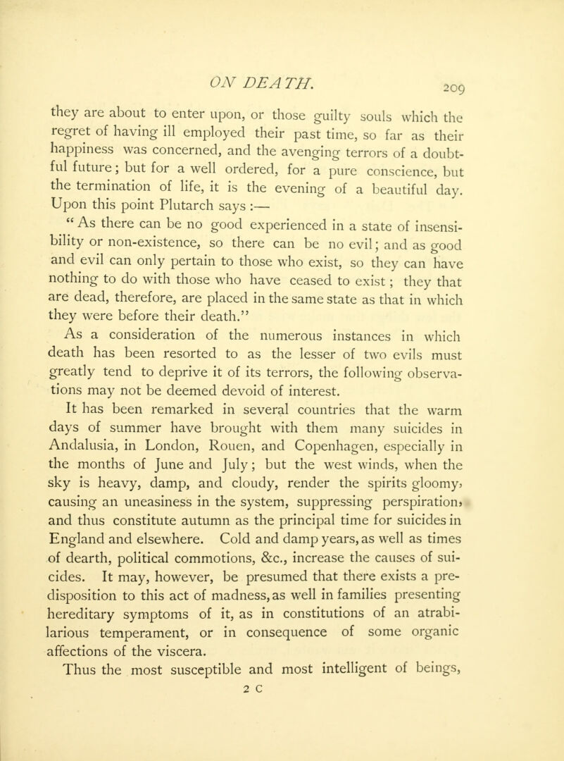 they are about to enter upon, or those guilty souls which the regret of having ill employed their past time, so far as their happiness was concerned, and the avenging terrors of a doubt- ful future; but for a well ordered, for a pure conscience, but the termination of life, it is the evening of a beautiful day. Upon this point Plutarch says :—  As there can be no good experienced in a state of insensi- bility or non-existence, so there can be no evil; and as good and evil can only pertain to those who exist, so they can have nothing to do with those who have ceased to exist; they that are dead, therefore, are placed in the same state as that in which they were before their death. As a consideration of the numerous instances in which death has been resorted to as the lesser of two evils must greatly tend to deprive it of its terrors, the following observa- tions may not be deemed devoid of interest. It has been remarked in several countries that the warm days of summer have brought with them many suicides in Andalusia, in London, Rouen, and Copenhagen, especially in the months of June and July; but the west winds, when the sky is heavy, damp, and cloudy, render the spirits gloomy* causing an uneasiness in the system, suppressing perspirations and thus constitute autumn as the principal time for suicides in England and elsewhere. Cold and damp years, as well as times of dearth, political commotions, &c, increase the causes of sui- cides. It may, however, be presumed that there exists a pre- disposition to this act of madness, as well in families presenting hereditary symptoms of it, as in constitutions of an atrabi- larious temperament, or in consequence of some organic affections of the viscera. Thus the most susceptible and most intelligent of beings, 2 c