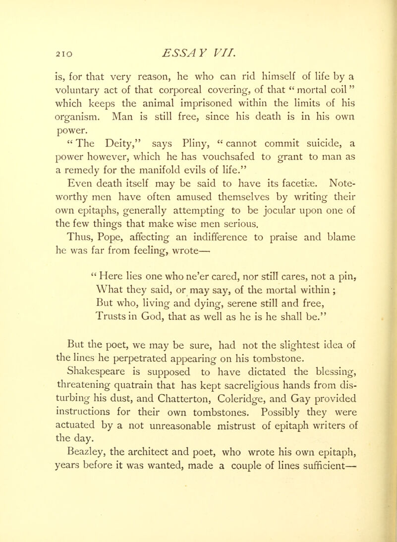 is, for that very reason, he who can rid himself of life by a voluntary act of that corporeal covering, of that mortal coil which keeps the animal imprisoned within the limits of his organism. Man is still free, since his death is in his own power. The Deity, says Pliny, cannot commit suicide, a power however, which he has vouchsafed to grant to man as a remedy for the manifold evils of life. Even death itself may be said to have its facetiae. Note- worthy men have often amused themselves by writing their own epitaphs, generally attempting to be jocular upon one of the few things that make wise men serious. Thus, Pope, affecting an indifference to praise and blame he was far from feeling, wrote— Here lies one who ne'er cared, nor still cares, not a pin, What they said, or may say, of the mortal within; But who, living and dying, serene still and free, Trusts in God, that as well as he is he shall be. But the poet, we may be sure, had not the slightest idea of the lines he perpetrated appearing on his tombstone. Shakespeare is supposed to have dictated the blessing, threatening quatrain that has kept sacreligious hands from dis- turbing his dust, and Chatter ton, Coleridge, and Gay provided instructions for their own tombstones. Possibly they were actuated by a not unreasonable mistrust of epitaph writers of the day. Beazley, the architect and poet, who wrote his own epitaph, years before it was wanted, made a couple of lines sufficient—