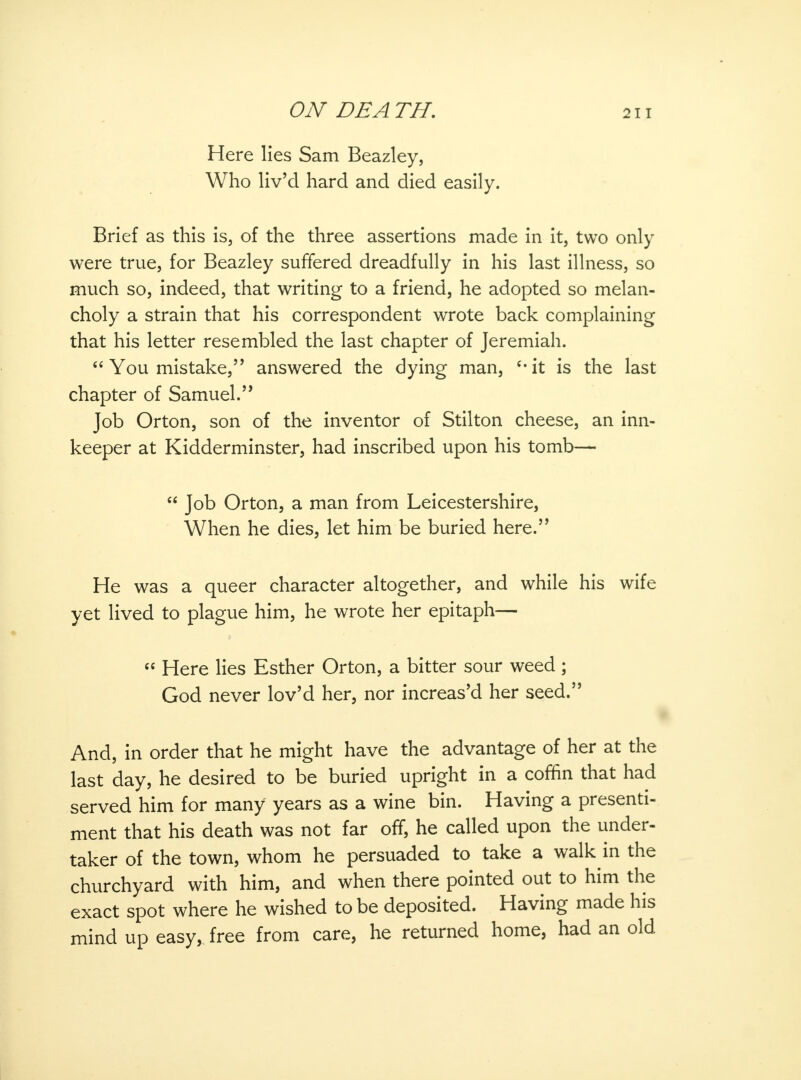 Here lies Sam Beazley, Who liv'd hard and died easily. Brief as this is, of the three assertions made in it, two only were true, for Beazley suffered dreadfully in his last illness, so much so, indeed, that writing to a friend, he adopted so melan- choly a strain that his correspondent wrote back complaining that his letter resembled the last chapter of Jeremiah.  You mistake, answered the dying man, c,it is the last chapter of Samuel.'' Job Orton, son of the inventor of Stilton cheese, an inn- keeper at Kidderminster, had inscribed upon his tomb—  Job Orton, a man from Leicestershire, When he dies, let him be buried here. He was a queer character altogether, and while his wife yet lived to plague him, he wrote her epitaph—  Here lies Esther Orton, a bitter sour weed ; God never lov'd her, nor increas'd her seed. And, in order that he might have the advantage of her at the last day, he desired to be buried upright in a coffin that had served him for many years as a wine bin. Having a presenti- ment that his death was not far off, he called upon the under- taker of the town, whom he persuaded to take a walk in the churchyard with him, and when there pointed out to him the exact spot where he wished to be deposited. Having made his mind up easy, free from care, he returned home, had an old