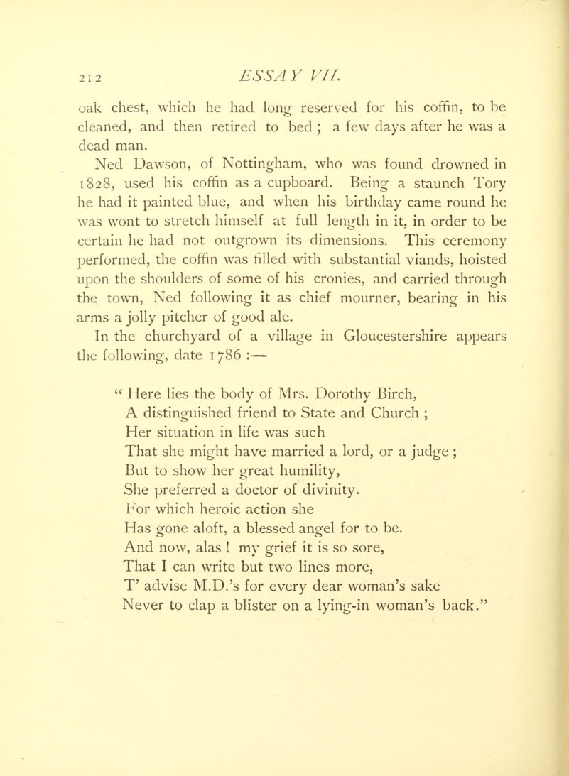 oak chest, which he had long reserved for his coffin, to be cleaned, and then retired to bed ; a few days after he was a dead man. Ned Dawson, of Nottingham, who was found drowned in 1828, used his coffin as a cupboard. Being a staunch Tory he had it painted blue, and when his birthday came round he was wont to stretch himself at full length in it, in order to be certain he had not outgrown its dimensions. This ceremony performed, the coffin was filled with substantial viands, hoisted upon the shoulders of some of his cronies, and carried through the town, Ned following it as chief mourner, bearing in his arms a jolly pitcher of good ale. In the churchyard of a village in Gloucestershire appears the following, date 1786 :—  Here lies the body of Mrs. Dorothy Birch, A distinguished friend to State and Church ; Her situation in life was such That she might have married a lord, or a judge ; But to show her great humility, She preferred a doctor of divinity. For which heroic action she Has gone aloft, a blessed angel for to be. And now, alas ! my grief it is so sore, That I can write but two lines more, T' advise M.D.'s for every dear woman's sake Never to clap a blister on a lying-in woman's back.