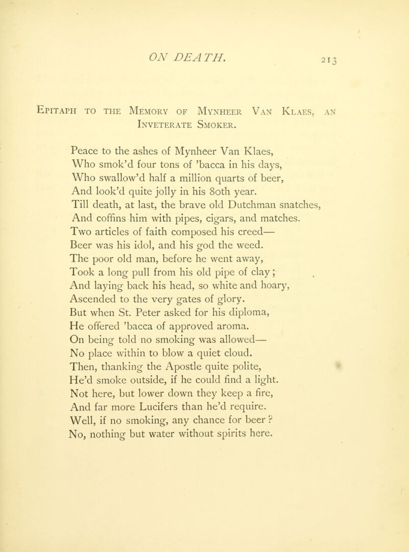 Epitaph to the Memory of Mynheer Van Klaes, Inveterate Smoker. Peace to the ashes of Mynheer Van Klaes, Who smok'd four tons of 'bacca in his days, Who swallow'd half a million quarts of beer, And look'd quite jolly in his 8oth year. Till death, at last, the brave old Dutchman snatches, And coffins him with pipes, cigars, and matches. Two articles of faith composed his creed—- Beer was his idol, and his god the weed. The poor old man, before he went away, Took a long pull from his old pipe of clay; And laying back his head, so white and hoary, Ascended to the very gates of glory. But when St. Peter asked for his diploma, He offered 'bacca of approved aroma. On being told no smoking was allowed— No place within to blow a quiet cloud. Then, thanking the Apostle quite polite, He'd smoke outside, if he could find a light. Not here, but lower down they keep a fire, And far more Lucifers than he'd require. Well, if no smoking, any chance for beer ? No, nothing but water without spirits here.