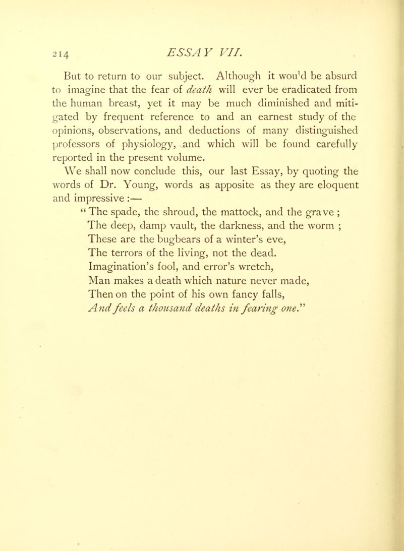 But to return to our subject. Although it wouM be absurd to imagine that the fear of death will ever be eradicated from the human breast, yet it may be much diminished and miti- gated by frequent reference to and an earnest study of the opinions, observations, and deductions of many distinguished professors of physiology, and which will be found carefully reported in the present volume. We shall now conclude this, our last Essay, by quoting the words of Dr. Young, words as apposite as they are eloquent and impressive :—  The spade, the shroud, the mattock, and the grave ; The deep, damp vault, the darkness, and the worm ; These are the bugbears of a winter's eve, The terrors of the living, not the dead. Imagination's fool, and error's wretch, Man makes a death which nature never made, Then on the point of his own fancy falls, And feels a thousand deaths in fearing one