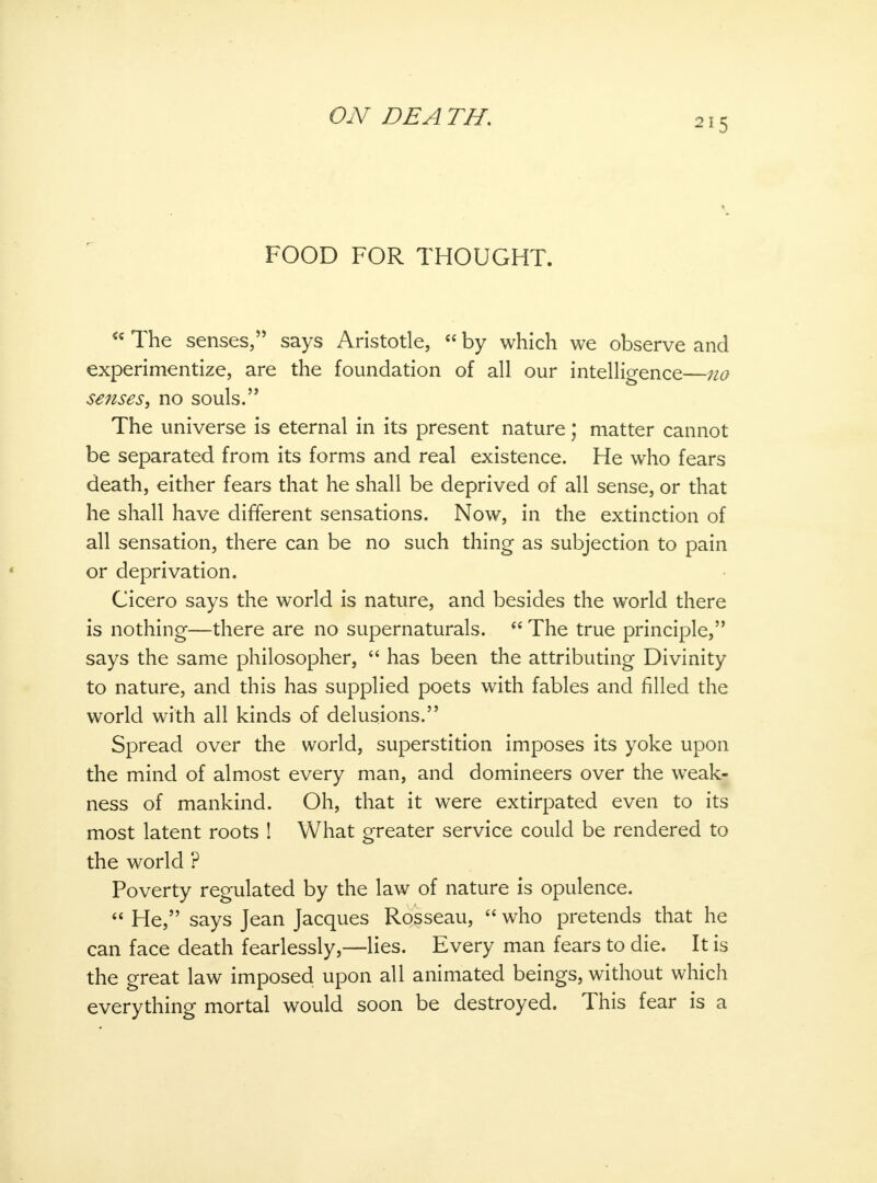 215 FOOD FOR THOUGHT.  The senses, says Aristotle,  by which we observe and experimentize, are the foundation of all our intelligence—no senses, no souls. The universe is eternal in its present nature; matter cannot be separated from its forms and real existence. He who fears death, either fears that he shall be deprived of all sense, or that he shall have different sensations. Now, in the extinction of all sensation, there can be no such thing as subjection to pain or deprivation. Cicero says the world is nature, and besides the world there is nothing—there are no supernaturals.  The true principle, says the same philosopher,  has been the attributing Divinity to nature, and this has supplied poets with fables and filled the world with all kinds of delusions. Spread over the world, superstition imposes its yoke upon the mind of almost every man, and domineers over the weak- ness of mankind. Oh, that it were extirpated even to its most latent roots ! What greater service could be rendered to the world ? Poverty regulated by the law of nature is opulence.  He, says Jean Jacques Rosseau,  who pretends that he can face death fearlessly,—lies. Every man fears to die. It is the great law imposed upon all animated beings, without which everything mortal would soon be destroyed. This fear is a