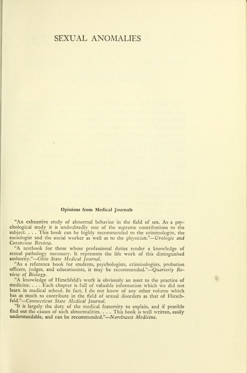 Opinions from Medical Journals An exhaustive study of abnormal behavior in the field of sex. As a psy- chological study it is undoubtedly one of the supreme contributions to the subject. . . . This book can be highly recommended to the criminologist, the sociologist and the social worker as well as to the physician.—Urologic and Cutaneous Review. A textbook for those whose professional duties render a knowledge of sexual pathology necessary. It represents the life work of this distinguished authority.—Ohio State Medical journal. As a reference book for students, psychologists, criminologists, probation officers, judges, and educationists, it may be recommended.—Quarterly Re- view of Biology. A knowledge of Hirschfeld's work is obviously an asset to the practice of medicine. . . . Each chapter is full of valuable information which we did not learn in medical school. In fact, I do not know of any other volume which has as much to contribute in the field of sexual disorders as that of Hirsch- feld.—Connecticut State Medical Journal. ^ It is largely the duty of the medical fraternity to explain, and if possible find out the causes of such abnormalities. . . . This book is well written, easily understandable, and can be recommended.—Northwest Medicine.