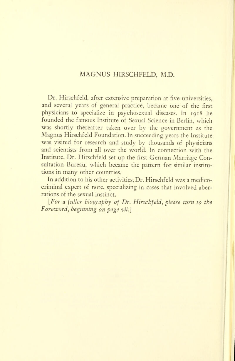 MAGNUS HIRSCHFELD, M.D. Dr. Hirschfeld, after extensive preparation at five universities, and several years of general practice, became one of the first physicians to specialize in psychosexual diseases. In 1918 he founded the famous Institute of Sexual Science in Berlin, which was shortly thereafter taken over by the government as the Magnus Hirschfeld Foundation. In succeeding years the Institute was visited for research and study by thousands of physicians and scientists from all over the world. In connection with the Institute, Dr. Hirschfeld set up the first German Marriage Con- sultation Bureau, which became the pattern for similar institu- tions in many other countries. In addition to his other activities, Dr. Hirschfeld was a medico- criminal expert of note, specializing in cases that involved aber- rations of the sexual instinct. [For a fuller biography of Dr. Hirschfeld, please turn to the Foreword, beginning on page vii. ]