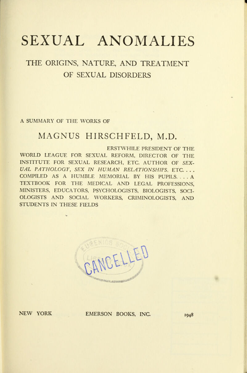 THE ORIGINS, NATURE, AND TREATMENT OF SEXUAL DISORDERS A SUMMARY OF THE WORKS OF MAGNUS HIRSCHFELD, M.D. ERSTWHILE PRESIDENT OF THE WORLD LEAGUE FOR SEXUAL REFORM, DIRECTOR OF THE INSTITUTE FOR SEXUAL RESEARCH, ETC. AUTHOR OF SEX- UAL PATHOLOGY, SEX IN HUMAN RELATIONSHIPS, ETC COMPILED AS A HUMBLE MEMORIAL BY HIS PUPILS. ... A TEXTBOOK FOR THE MEDICAL AND LEGAL PROFESSIONS, MINISTERS, EDUCATORS, PSYCHOLOGISTS, BIOLOGISTS, SOCI- OLOGISTS AND SOCIAL WORKERS, CRIMINOLOGISTS, AND STUDENTS IN THESE FIELDS NEW YORK EMERSON BOOKS, INC. 1948