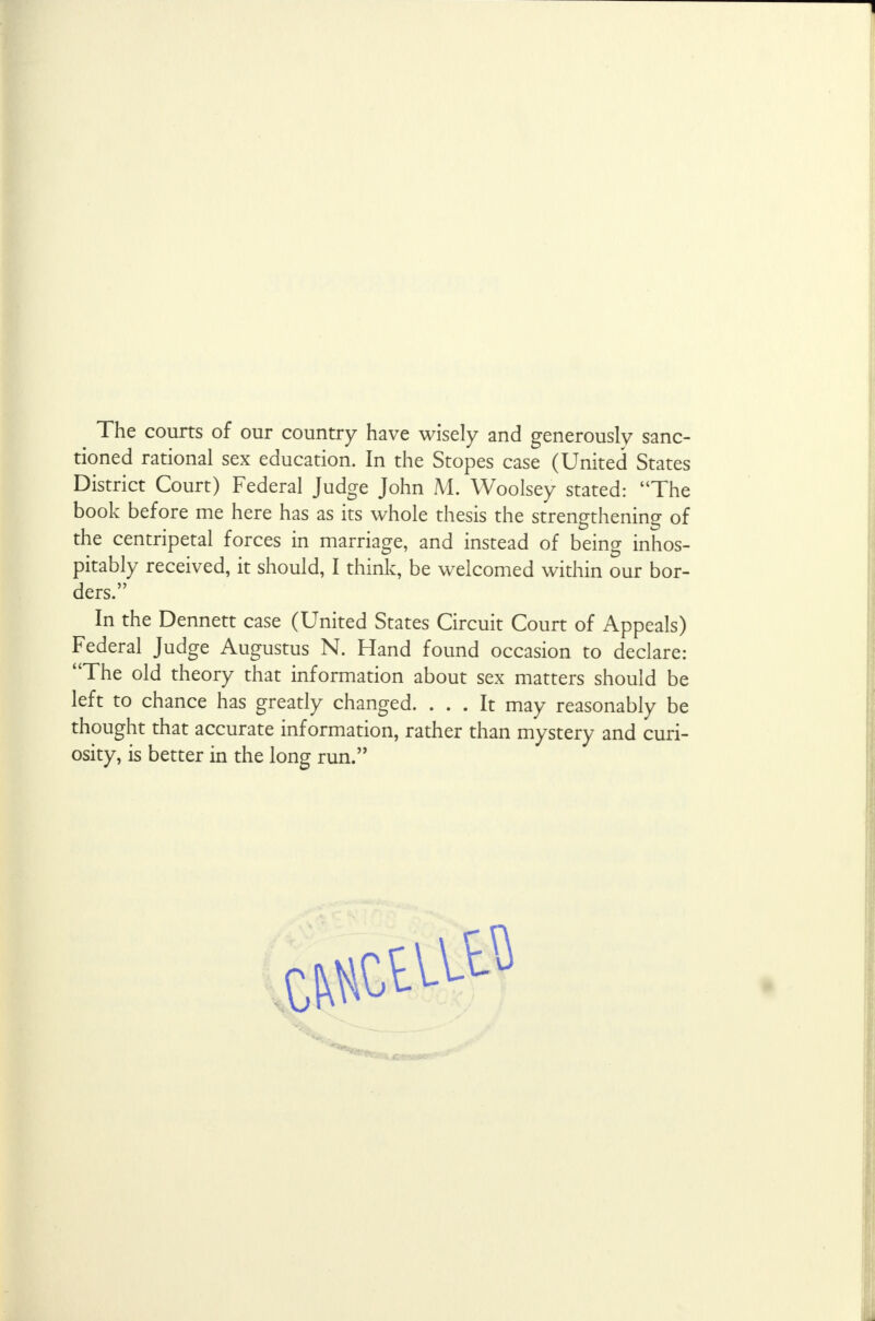 The courts of our country have wisely and generously sanc- tioned rational sex education. In the Stopes case (United States District Court) Federal Judge John M. Woolsey stated: The book before me here has as its whole thesis the strengthening of the centripetal forces in marriage, and instead of being inhos- pitably received, it should, I think, be welcomed within our bor- ders. In the Dennett case (United States Circuit Court of Appeals) Federal Judge Augustus N. Hand found occasion to declare: The old theory that information about sex matters should be left to chance has greatly changed. ... It may reasonably be thought that accurate information, rather than mystery and curi- osity, is better in the long run.