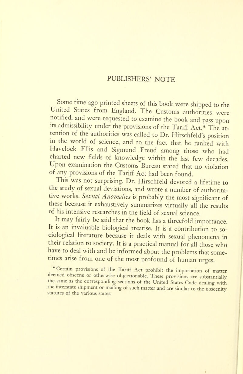 PUBLISHERS' NOTE Some time ago printed sheets of this book were shipped to the United States from England. The Customs authorities were notified, and were requested to examine the book and pass upon its admissibility under the provisions of the Tariff Act.* The at- tention of the authorities was called to Dr. Hirschfeld's position in the world of science, and to the fact that he ranked with Havelock Ellis and Sigmund Freud among those who had charted new fields of knowledge within the last few decades. Upon examination the Customs Bureau stated that no violation of any provisions of the Tariff Act had been found. This was not surprising. Dr. Hirschfeld devoted a lifetime to the study of sexual deviations, and wrote a number of authorita- tive works. Sexual Anomalies is probably the most significant of these because it exhaustively summarizes virtually all the results of his intensive researches in the field of sexual science. It may fairly be said that the book has a threefold importance. It is an invaluable biological treatise. It is a contribution to so- ciological literature because it deals with sexual phenomena in their relation to society. It is a practical manual for all those who have to deal with and be informed about the problems that some- times arise from one of the most profound of human urges. •Certain provisions of the Tariff Act prohibit the importation of matter deemed obscene or otherwise objectionable. These provisions are substantially the same as the corresponding sections of the United States Code dealing with the interstate shipment or mailing of such matter and are similar to the obscenity statutes of the various states.