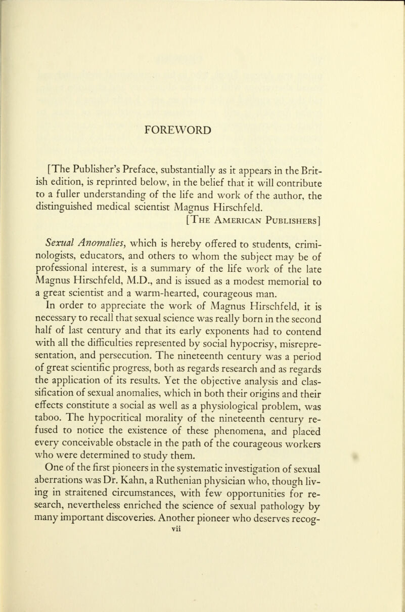 [The Publisher's Preface, substantially as it appears in the Brit- ish edition, is reprinted below, in the belief that it will contribute to a fuller understanding of the life and work of the author, the distinguished medical scientist Magnus Hirschfeld. [The American Publishers] Sexual Anomalies, which is hereby offered to students, crimi- nologists, educators, and others to whom the subject may be of professional interest, is a summary of the life work of the late Magnus Hirschfeld, M.D., and is issued as a modest memorial to a great scientist and a warm-hearted, courageous man. In order to appreciate the work of Magnus Hirschfeld, it is necessary to recall that sexual science was really born in the second half of last century and that its early exponents had to contend with all the difficulties represented by social hypocrisy, misrepre- sentation, and persecution. The nineteenth century was a period of great scientific progress, both as regards research and as regards the application of its results. Yet the objective analysis and clas- sification of sexual anomalies, which in both their origins and their effects constitute a social as well as a physiological problem, was taboo. The hypocritical morality of the nineteenth century re- fused to notice the existence of these phenomena, and placed every conceivable obstacle in the path of the courageous workers who were determined to study them. One of the first pioneers in the systematic investigation of sexual aberrations was Dr. Kahn, a Ruthenian physician who, though liv- ing in straitened circumstances, with few opportunities for re- search, nevertheless enriched the science of sexual pathology by many important discoveries. Another pioneer who deserves recog-