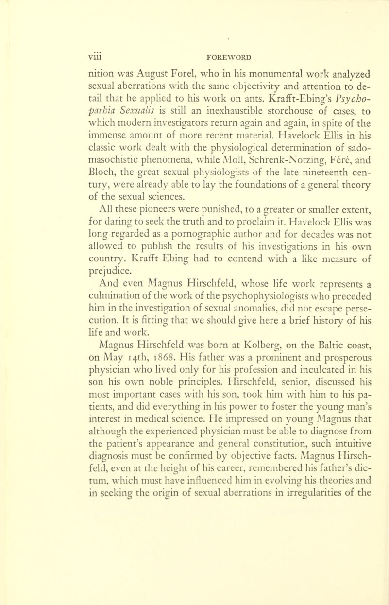 * viii FOREWORD nition was August Forel, who in his monumental work analyzed sexual aberrations with the same objectivity and attention to de- tail that he applied to his work on ants. KrafTt-Ebing's Psycho- pathia Sexnalis is still an inexhaustible storehouse of cases, to which modern investigators return again and again, in spite of the immense amount of more recent material. Havelock Ellis in his classic work dealt with the physiological determination of sado- masochistic phenomena, while Moll, Schrenk-Notzing, Fere, and Bloch, the great sexual physiologists of the late nineteenth cen- tury, were already able to lay the foundations of a general theory of the sexual sciences. All these pioneers were punished, to a greater or smaller extent, for daring to seek the truth and to proclaim it. Havelock Ellis was long regarded as a pornographic author and for decades was not allowed to publish the results of his investigations in his own country. Krafft-Ebing had to contend with a like measure of prejudice. And even Magnus Hirschfeld, whose life work represents a culmination of the work of the psychophysiologists who preceded him in the investigation of sexual anomalies, did not escape perse- cution. It is fitting that we should give here a brief history of his life and work. Magnus Hirschfeld was born at Kolberg, on the Baltic coast, on May 14th, 1868. His father was a prominent and prosperous physician who lived only for his profession and inculcated in his son his own noble principles. Hirschfeld, senior, discussed his most important cases with his son, took him with him to his pa- tients, and did everything in his power to foster the young man's interest in medical science. He impressed on young Magnus that although the experienced physician must be able to diagnose from the patient's appearance and general constitution, such intuitive diagnosis must be confirmed by objective facts. Magnus Hirsch- feld, even at the height of his career, remembered his father's dic- tum, which must have influenced him in evolving his theories and in seeking the origin of sexual aberrations in irregularities of the