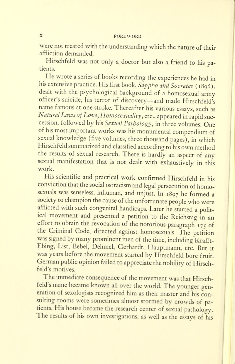 were not treated with the understanding which the nature of their affliction demanded. Hirschfeld was not only a doctor but also a friend to his pa- tients. He wrote a series of books recording the experiences he had in his extensive practice. His first book, Sappho and Socrates (1896), dealt with the psychological background of a homosexual army officer's suicide, his terror of discovery—and made Hirschfeld's name famous at one stroke. Thereafter his various essays, such as Natural Law of Love, Homosexuality, etc., appeared in rapid suc- cession, followed by his Sexual Pathology, in three volumes. One of his most important works was his monumental compendium of sexual knowledge (five volumes, three thousand pages), in which Hirschfeld summarized and classified according to his own method the results of sexual research. There is hardly an aspect of any sexual manifestation that is not dealt with exhaustively in this work. His scientific and practical work confirmed Hirschfeld in his conviction that the social ostracism and legal persecution of homo- sexuals was senseless, inhuman, and unjust. In 1897 he formed a society to champion the cause of the unfortunate people who were afflicted with such congenital handicaps. Later he started a polit- ical movement and presented a petition to the Reichstag in an effort to obtain the revocation of the notorious paragraph 175 of the Criminal Code, directed against homosexuals. The petition was signed by many prominent men of the time, including Krafft- Ebing, List, Bebel, Dehmel, Gerhardt, Hauptmann, etc. But it was years before the movement started by Hirschfeld bore fruit. German public opinion failed to appreciate the nobility of Hirsch- feld's motives. The immediate consequence of the movement was that Hirsch- feld's name became known all over the world. The younger gen- eration of sexologists recognized him as their master and his con- sulting rooms were sometimes almost stormed by crowds of pa- tients. His house became the research center of sexual pathology. The results of his own investigations, as well as the essays of his