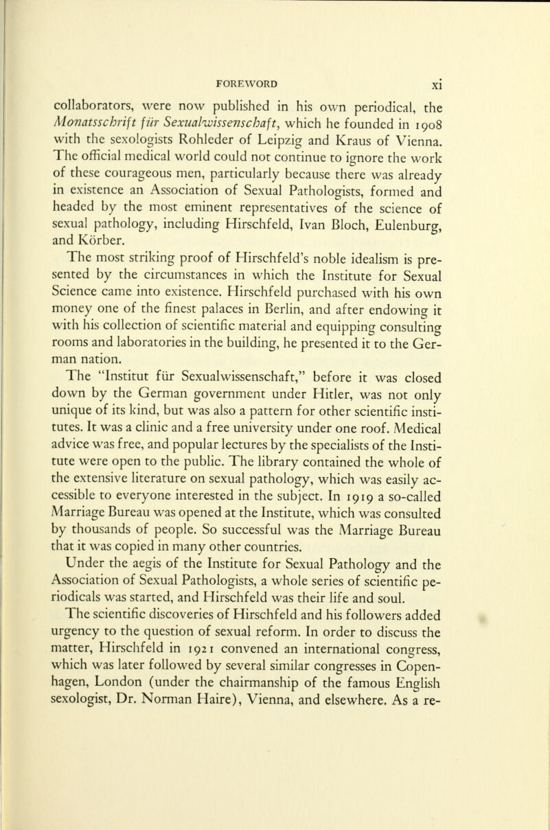 collaborators, were now published in his own periodical, the Monatsschrift fur Sexualwissenschaft, which he founded in 1908 with the sexologists Rohleder of Leipzig and Kraus of Vienna. The official medical world could not continue to ignore the work of these courageous men, particularly because there was already in existence an Association of Sexual Pathologists, formed and headed by the most eminent representatives of the science of sexual pathology, including Hirschfeld, Ivan Bloch, Eulenburg, and Korber. The most striking proof of Hirschfeld's noble idealism is pre- sented by the circumstances in which the Institute for Sexual Science came into existence. Hirschfeld purchased with his own money one of the finest palaces in Berlin, and after endowing it with his collection of scientific material and equipping consulting rooms and laboratories in the building, he presented it to the Ger- man nation. The Institut fur Sexualwissenschaft, before it was closed down by the German government under Hitler, was not only unique of its kind, but was also a pattern for other scientific insti- tutes. It was a clinic and a free university under one roof. Medical advice was free, and popular lectures by the specialists of the Insti- tute were open to the public. The library contained the whole of the extensive literature on sexual pathology, which was easily ac- cessible to everyone interested in the subject. In 1919 a so-called Marriage Bureau was opened at the Institute, which was consulted by thousands of people. So successful was the Marriage Bureau that it was copied in many other countries. Under the aegis of the Institute for Sexual Pathology and the Association of Sexual Pathologists, a whole series of scientific pe- riodicals was started, and Hirschfeld was their life and soul. The scientific discoveries of Hirschfeld and his followers added urgency to the question of sexual reform. In order to discuss the matter, Hirschfeld in 1921 convened an international congress, which was later followed by several similar congresses in Copen- hagen, London (under the chairmanship of the famous English sexologist, Dr. Norman Haire), Vienna, and elsewhere. As a re-