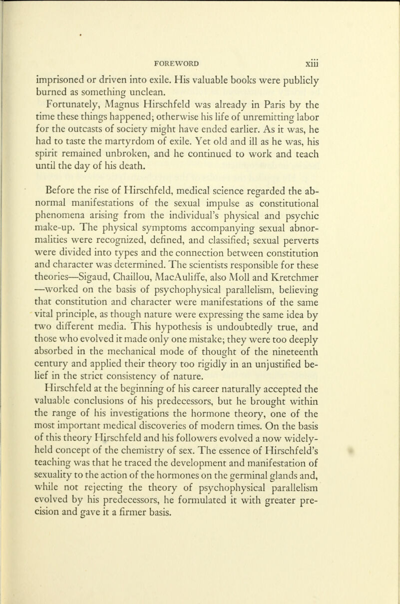 imprisoned or driven into exile. His valuable books were publicly burned as something unclean. Fortunately, Magnus Hirschfeld was already in Paris by the time these things happened; otherwise his life of unremitting labor for the outcasts of society might have ended earlier. As it was, he had to taste the martyrdom of exile. Yet old and ill as he was, his spirit remained unbroken, and he continued to work and teach until the day of his death. Before the rise of Hirschfeld, medical science regarded the ab- normal manifestations of the sexual impulse as constitutional phenomena arising from the individual's physical and psychic make-up. The physical symptoms accompanying sexual abnor- malities were recognized, defined, and classified; sexual perverts were divided into types and the connection between constitution and character was determined. The scientists responsible for these theories—Sigaud, Chaillou, MacAulifTe, also Moll and Kretchmer —worked on the basis of psychophysical parallelism, believing that constitution and character were manifestations of the same vital principle, as though nature were expressing the same idea by two different media. This hypothesis is undoubtedly true, and those who evolved it made only one mistake; they were too deeply absorbed in the mechanical mode of thought of the nineteenth century and applied their theory too rigidly in an unjustified be- lief in the strict consistency of nature. Hirschfeld at the beginning of his career naturally accepted the valuable conclusions of his predecessors, but he brought within the range of his investigations the hormone theory, one of the most important medical discoveries of modern times. On the basis of this theory Hirschfeld and his followers evolved a now widely- held concept of the chemistry of sex. The essence of Hirschfeld's teaching was that he traced the development and manifestation of sexuality to the action of the hormones on the germinal glands and, while not rejecting the theory of psychophysical parallelism evolved by his predecessors, he formulated it with greater pre- cision and gave it a firmer basis.