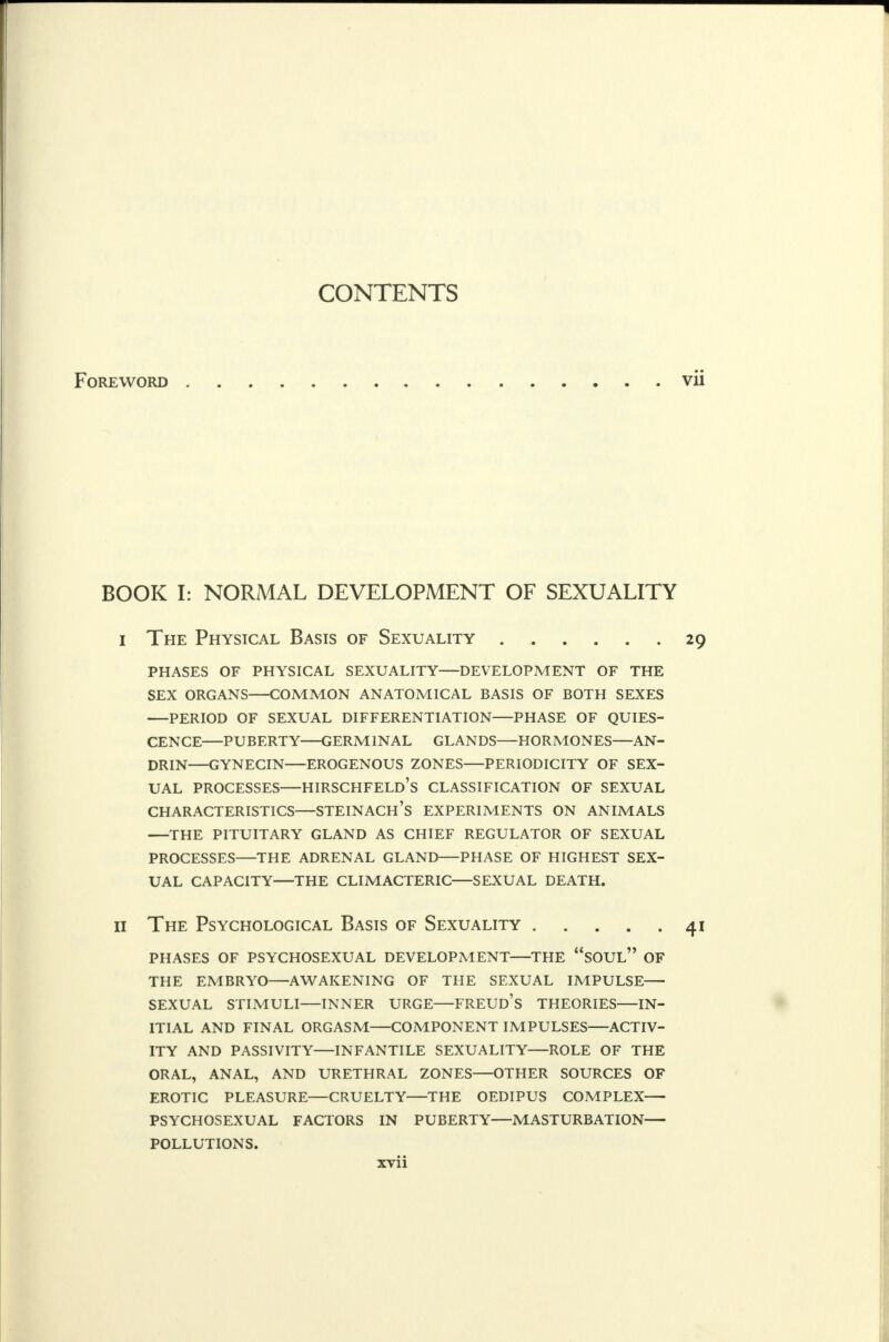 CONTENTS Foreword vii BOOK I: NORMAL DEVELOPMENT OF SEXUALITY i The Physical Basis of Sexuality 29 phases of physical sexuality—development of the sex organs common anatomical basis of both sexes —period of sexual differentiation phase of quies- cence puberty germinal glands hormones—an- drin—gynecin—erogenous zones—periodicity of sex- ual processes hirschfeld's classification of sexual characteristics—steinach's experiments on animals the pituitary gland as chief regulator of sexual processes—the adrenal gland phase of highest sex- ual capacity the climacteric sexual death. 11 The Psychological Basis of Sexuality 41 phases of psychosexual development the soul of the embryo—awakening of the sexual impulse— sexual stimuli inner urge—freud's theories in- itial and final orgasm component impulses—activ- ity and passivity—infantile sexuality—role of the oral, anal, and urethral zones—other sources of erotic pleasure—cruelty the oedipus complex psychosexual factors in puberty—masturbation pollutions.