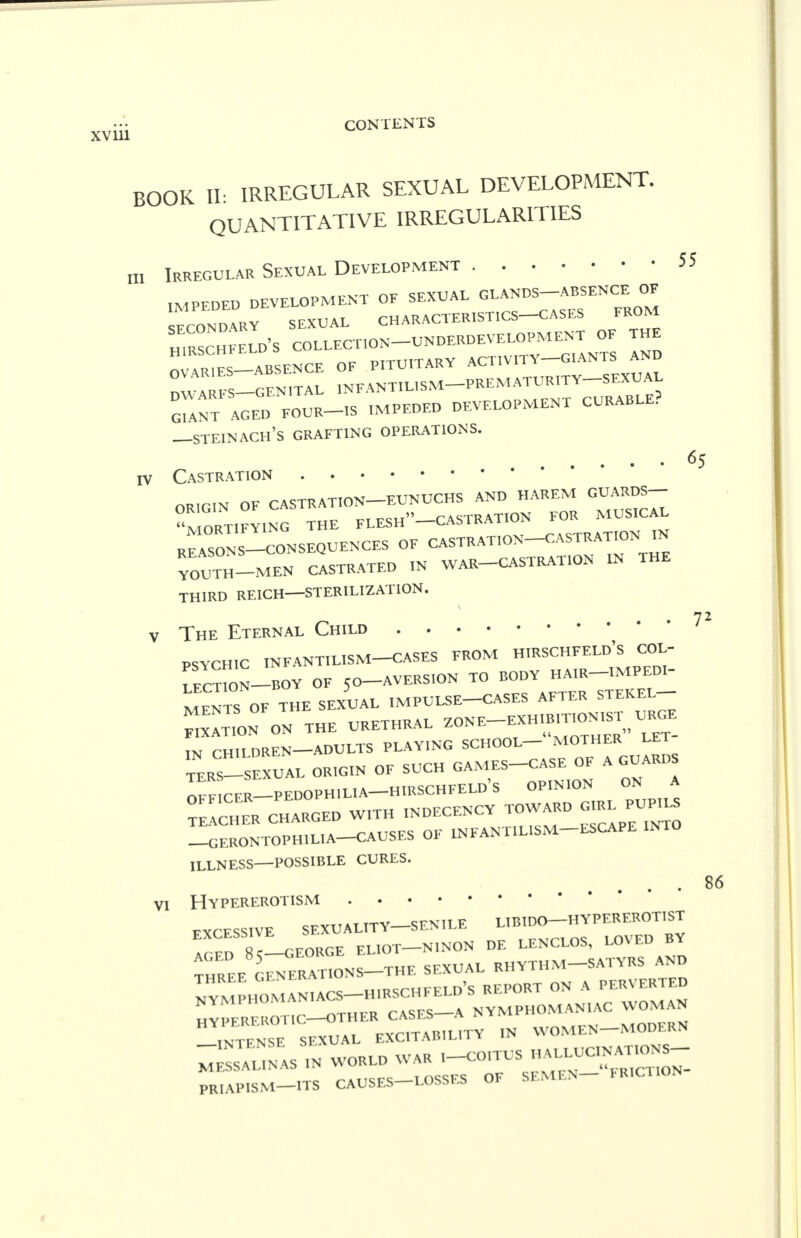 65 BOOK II: IRREGULAR SEXUAL DEVELOPMENT. QUANTITATIVE IRREGULARITIES „, Irregular Sexual Development 55 IMPEDED DEVELOPMENT OF SEXUAL GLANDS-ABSENCE OF ECONDARV SEXUAL CHARACTERISTICS-CASES FROM HIRSCHFELd's COLLECTION UNDERDEVELOPMENT OF THE H1RSCHFELD C PITUITARY ACTIVITY-GIANTS AND DV^ARFS—-GFN^TAL ^NFANTH-ISM PREMATURITY SEXUAL ^NT AGEC, FOUR-IS IMPEDED DEVELOPMENT CURABLE? —steinach's grafting operations, iv Castration ORIGIN OF CASTRATION EUNUCHS AND HAREM GUARDS- MORTIFYING THE FLESh-CASTRATION FOR MUSICAL REASONS-CONSEQUENCES OF CASTRATION CASTRATION FN YOl^TH—MEN CASTRATED IN WAR CASTRATION IN THE THIRD REICH—STERILIZATION. v The Eternal Child PSYCHIC INFANTILISM CASES FROM HIRSCHFELD's COL- TeCTWN-BOY OF 50-AVERSION TO BODY HAIR-IMPEDI- MENTS OF THE SEXUAL IMPULSE-CASES AFTER STEKEL FIXATION ON ^HE URETHRAL -NE-EXH—T URGE ™ CHILDREN—ADULTS PLAYING SCHOOL— MOTHER LET TERS-SEx' aL ORIGIN OF SUCH GAMES-CASE OF A GUARDS OFFICER—PEDOPHI LI A—H IRSCHFELD's OPINION ON A TEACHET* CHARGED WITH INDECENCY TOWARD GIRL PUPILS -GERONTOPH1L1A-CAUSES OF INFANTILISM ESCAPE INTO ILLNESS—POSSIBLE CURES. VI Hypererotism EXCESSIVE SEXUALITY-SENILE L.BIDO-HYPEREROTIST EXCESSIVE nqn de leNCLOS, LOVED BY ^EE on^the SEXUAL RHYTHM-SATYRS AND m^:T^^^  WOMEN MODERN mLsAU- IN WORLD WAR ,-COITUS nU,,C= PR.AP.SM-ITS CAUSES LOSSES OF SEMEN FRICTION 7Z 86