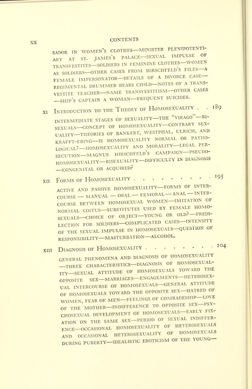 SADOR IN WOMEN'S CLOTHES—MINISTER PLENIPOTENTI- ARY AT ST. JAMES'S PALACE—SEXUAL IMPULSE OF TR^NSVESTITES-SOLDIERS IN FEMININE CLOTHES-WOMEN AS SOLDIERS—OTHER CASES FROM HIRSCHFELD S FILES—A FEMALE IMPERSONATOR—DETAILS OF A DIVORCE CASE- REGIMENTAL DRUMMER BEARS CHILD—NOTES OF A TRANS- VESTITE TEACHER—NAME TRANSVESTITISM—OTHER CASES —SHIP'S CAPTAIN A WOMAN—FREQUENT SUICIDES. XI Introduction to the Theory of Homosexuality . . 189 INTERMEDIATE STAGES OF SEXUALITY—THE VIRAGO-BI- SEXUALS-CONCEPT OF HOMOSEXUALITY-CONTRARY SEX- UALITY-THEORIES OF BANKERT, WESTPHAL, ULRICH, AND KRAFFT-EBING—IS HOMOSEXUALITY NORMAL OR PATHO- LOGIC^'—HOMOSEXUALITY AND MORALITY—LEGAL PER- SECUTION-MAGNUS HIRSCHFELD'S campaign—pseudo- HOMOSEXUALITY—BISEXUALITY DIFFICULTY IN DIAGNOSIS CONGENITAL OR ACQUIRED? xii Forms of Homosexuality *95 ACTIVE AND PASSIVE HOMOSEXUALITY—FORMS OF INTER- COURSE - MANUAL - ORAL - FEMORAL-ANAL - INTER- COURSE BETWEEN HOMOSEXUAL WOMEN-IMITATION OF NORMAL COITUS-SUBSTITUTES USED BY FEMALE HOMO- SEXUALS-CHOICE OF OBJECT-YOUNG OR OLD?-PREDI- LECTION FOR SOLDIERS-COMPLICATED CASES-INTENSITY OF THE SEXUAL IMPULSE IN HOMOSEXUALS-QUESTION OF RESPONSIBILITY—MASTURBATION—ALCOHOL. xiii Diagnosis of Homosexuality 204 GENERA PHENOMENA AND DIAGNOSIS OF HOMOSEXUALITY —THREE CHARACTERISTICS—DIAGNOSIS OF HOMOSEXUAL- ITY-SEXUAL ATTITUDE OF HOMOSEXUALS TOWARD THE OPPOSITE SEX-MARRIAGES-ENGAGEMENTS-HETEROSEX- UAL INTERCOURSE OF HOMOSEXUALS—GENERAL ATTITUDE OF HOMOSEXUALS TOWARD THE OPPOSITE SEX-HATRED OF WOMEN, FEAR OF MEN-FEELINGS OF COMRADESHIP LOVE OF THE MOTHER-INDIFFERENCE TO OPPOSITE SEX—PSY- CHOSEXUAL DEVELOPMENT OF HOMOSEXUALS—EARLY FIX- ATION ON THE SAME SEX PERIOD OF SEXUAL INDIFFER- ENCE—OCCASIONAL HOMOSEXUALITY OF HETEROSEXUALS AND OCCASIONAL HETEROSEXUALITY OF HOMOSEXUALS DURING PUBERTY-IDEALISTIC EROTICISM OF THE YOUNG-