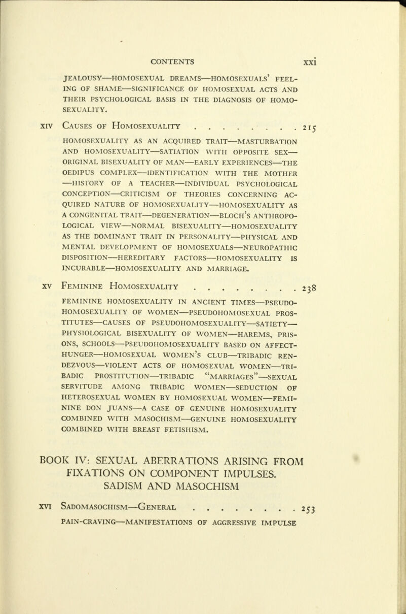 JEALOUSY—HOMOSEXUAL DREAMS HOMOSEXUALS' FEEL- ING OF SHAME—SIGNIFICANCE OF HOMOSEXUAL ACTS AND THEIR PSYCHOLOGICAL BASIS IN THE DIAGNOSIS OF HOMO- SEXUALITY. xiv Causes of Homosexuality 2 HOMOSEXUALITY AS AN ACQUIRED TRAIT MASTURBATION AND HOMOSEXUALITY—SATIATION WITH OPPOSITE SEX— ORIGINAL BISEXUALITY OF MAN—EARLY EXPERIENCES THE OEDIPUS COMPLEX—IDENTIFICATION WITH THE MOTHER —HISTORY OF A TEACHER—INDIVIDUAL PSYCHOLOGICAL CONCEPTION CRITICISM OF THEORIES CONCERNING AC- QUIRED NATURE OF HOMOSEXUALITY—HOMOSEXUALITY AS A CONGENITAL TRAIT—DEGENERATION—BLOCH's ANTHROPO- LOGICAL VIEW NORMAL BISEXUALITY—HOMOSEXUALITY AS THE DOMINANT TRAIT IN PERSONALITY PHYSICAL AND MENTAL DEVELOPMENT OF HOMOSEXUALS—NEUROPATHIC DISPOSITION HEREDITARY FACTORS HOMOSEXUALITY IS INCURABLE—HOMOSEXUALITY AND MARRIAGE. xv Feminine Homosexuality FEMININE HOMOSEXUALITY IN ANCIENT TIMES—PSEUDO- HOMOSEXUALITY OF WOMEN—PSEUDOHOMOSEXUAL PROS- TITUTES—CAUSES OF PSEUDOHOMOSEXUALITY—SATIETY PHYSIOLOGICAL BISEXUALITY OF WOMEN HAREMS, PRIS- ONS, SCHOOLS PSEUDOHOMOSEXUALITY BASED ON AFFECT- HUNGER HOMOSEXUAL WOMEN'S CLUB—TRIBADIC REN- DEZVOUS—VIOLENT ACTS OF HOMOSEXUAL WOMEN—TRI- BADIC PROSTITUTION—TRIBADIC MARRIAGES—SEXUAL SERVITUDE AMONG TRIBADIC WOMEN SEDUCTION OF HETEROSEXUAL WOMEN BY HOMOSEXUAL WOMEN—FEMI- NINE DON JUANS—A CASE OF GENUINE HOMOSEXUALITY COMBINED WITH MASOCHISM GENUINE HOMOSEXUALITY COMBINED WITH BREAST FETISHISM. BOOK IV: SEXUAL ABERRATIONS ARISING FROM FIXATIONS ON COMPONENT IMPULSES. SADISM AND MASOCHISM xvi Sadomasochism—General 2 PAIN-CRAVING—MANIFESTATIONS OF AGGRESSIVE IMPULSE