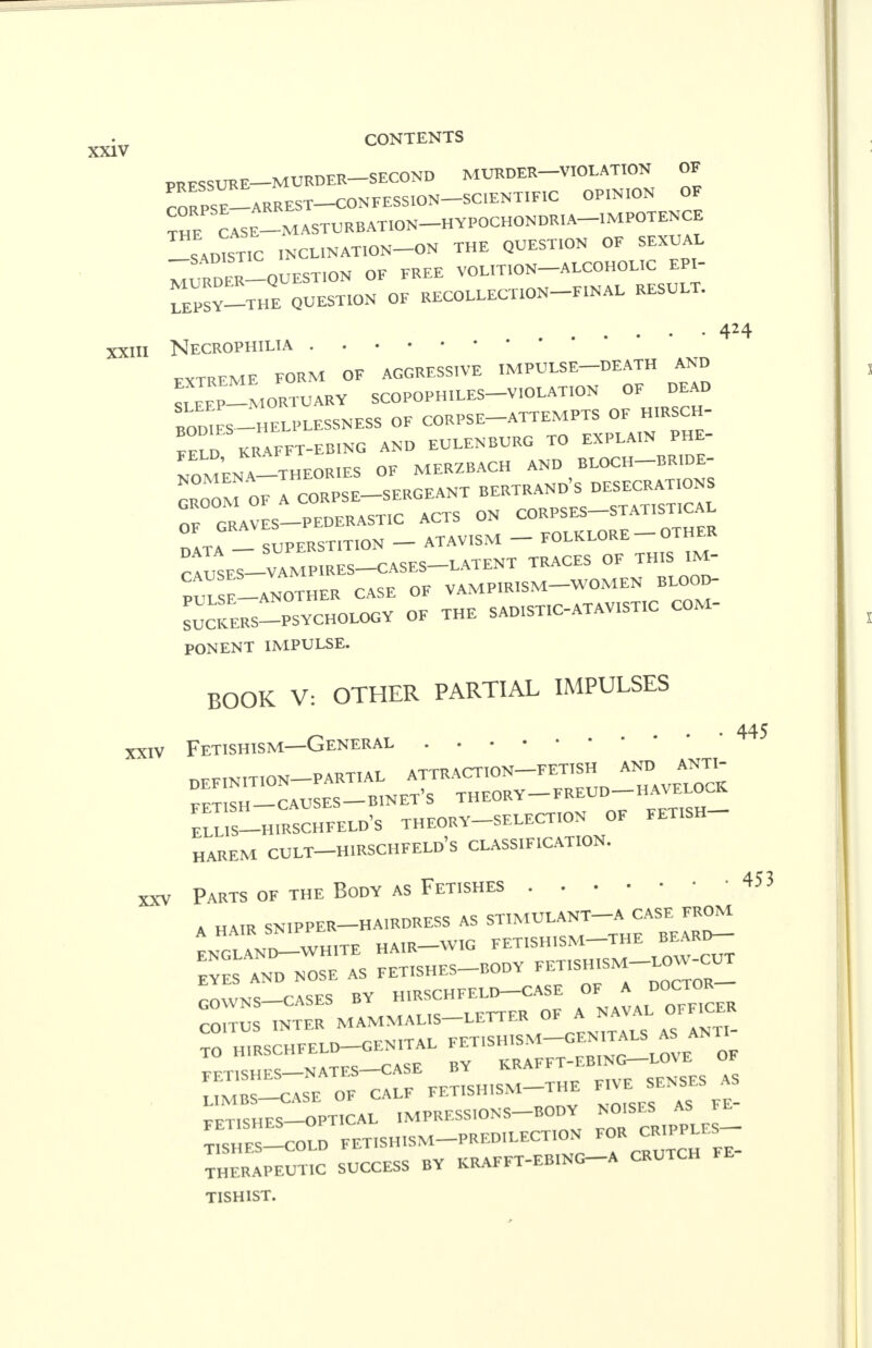 PRESSURE—MURDER SECOND MURDER VIOLATION OE rORPS^ARREST-CONEESS.ON-SC,ENT.F.C OPINION OE TH^S CASE-—MASTURBATION HYPOCHONDRIA IMPOTENCE ^SADISTIC INCLINATION-ON THE QUESTION OE SEXUAL MULDER—QUESTION OF FREE VOLIT.ON-ALCOHOLIC EPI- TePSV-THE QUESTION OF RECOLLECTION FINAL RESULT. xxni Necrophilia FXTREME FORM OF AGGRESSIVE IMPULSE-DEATH AND ™-MORTUARV SCOPOPH.LES-VIOLATION OE DEAD BODIES -HELPLESSNESS OE CORPSE-ATTEMPTS OF H.RSCH- FE^D KRAFFT-EBING AND EULENBURG TO EXPLAIN PHE- ™' , THEORIES OF MERZBACH AND BLOCH BRIDE- CROOM o7lcORPSE-SERGEANT BERTRAND'S DESECRATIONS OF GRAVES-PEDERAST.C ACTS ON CORPSES-STATISTICAL TaTA 1 SUPERSTITION - ATAVISM - ™™-<™ ^uSES-VAMP.RES-CASES-LATENT TRACES OF THIS IM- p™_AN0THER CASE OE VAMPIRISM-WOMEN BLOOD- SUCKERS-PSYCHOLOGY OF THE SADISTIC-ATAVISTIC COM- PONENT IMPULSE. BOOK V: OTHER PARTIAL IMPULSES xxiv Fetishism—General 424 445 XXV DEFINITION—PARTIAL ATTRACTION FETISH AND, ANT> Zl SH_CAUSES-B1NET'S THEORY FREUD H AVELOCK ELLIS-HIRSCHFELD'S THEORY SELECTION OE FETISH ■ HAREM CULT—HIRSCHFELD's CLASSIFICATION. Parts of the Body as Fetishes 453 A HAIR SNIPPER—HA1RDRESS AS ST1MULANT A CASE FROM ENGLAN I^TE HAIR WIG FETISHISM-THE BEARD- EYES AND NOSE AS FETISHES BODY COWNS-CASES BY H.RSCHFELD-CASE » * COITUS INTER MAMMALIS-LETTER OF A NA TO H,RSCHFELD-GEN1TAL FETISHISM-GENITALS AS ANTI TTT1SH ES N ATFS—CASE BY KRAFFT-EBING LO\ E OF FETISHES NAIU ___..„.SM_THE FIVE SENSES AS LIMBS—CASE OF CALF FETISHISM 1 HL. FETISHES OPTICAL IMPRESSIONS-BODY NOISES*. TISIIES-COLD FETISHISM PREDILECTION ^ CRUTCH FE- THERAPEUT.C SUCCESS BY KRAFFT-EBING A CRUTCH TISHIST.