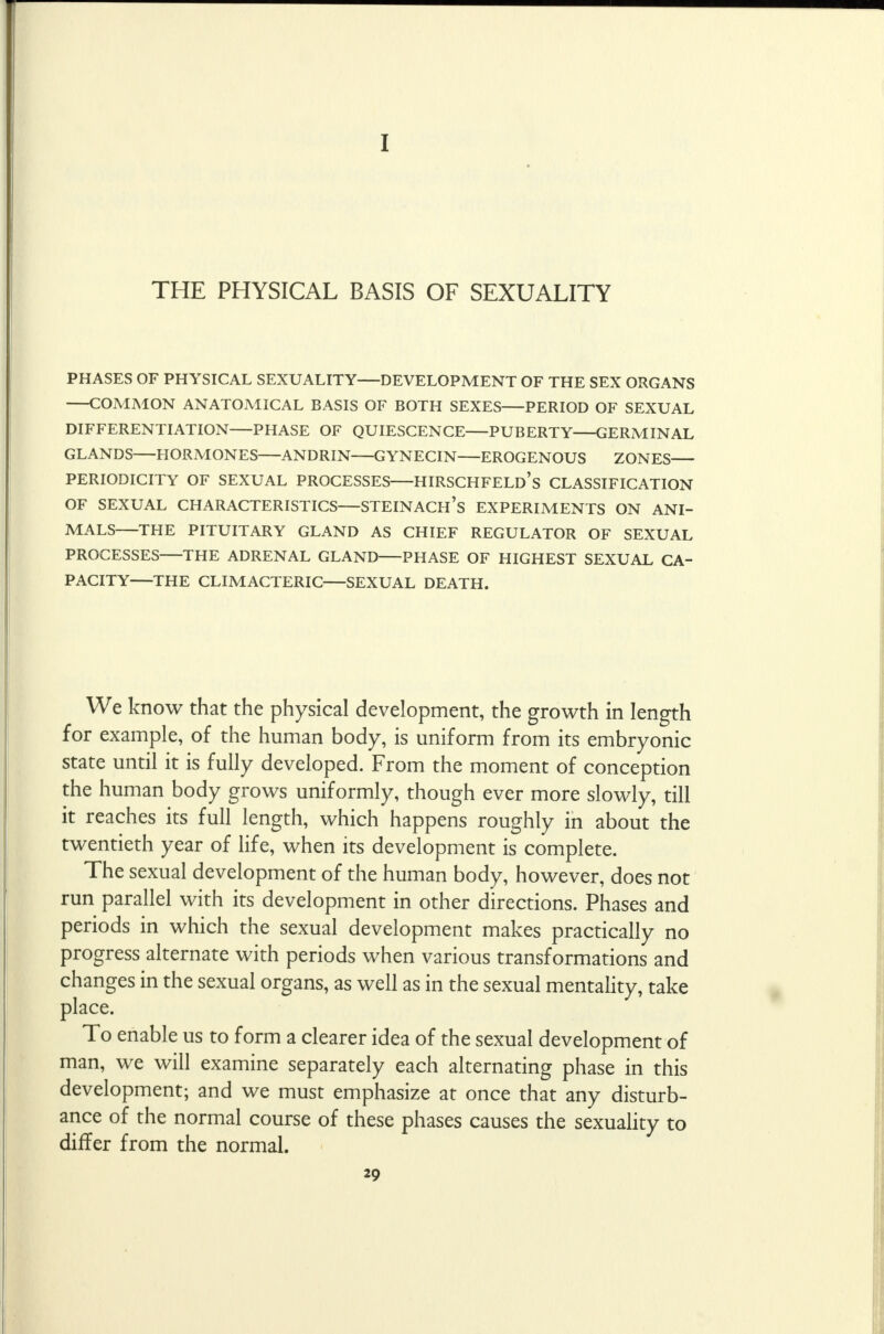 I THE PHYSICAL BASIS OF SEXUALITY PHASES OF PHYSICAL SEXUALITY DEVELOPMENT OF THE SEX ORGANS COMMON ANATOMICAL BASIS OF BOTH SEXES PERIOD OF SEXUAL DIFFERENTIATION PHASE OF QUIESCENCE PUBERTY GERMINAL GLANDS HORMONES ANDRIN GYNECIN EROGENOUS ZONES PERIODICITY OF SEXUAL PROCESSES HIRSCHFELD's CLASSIFICATION OF SEXUAL CHARACTERISTICS STEINACH's EXPERIMENTS ON ANI- MALS THE PITUITARY GLAND AS CHIEF REGULATOR OF SEXUAL PROCESSES THE ADRENAL GLAND PHASE OF HIGHEST SEXUAL CA- PACITY—THE CLIMACTERIC—SEXUAL DEATH. We know that the physical development, the growth in length for example, of the human body, is uniform from its embryonic state until it is fully developed. From the moment of conception the human body grows uniformly, though ever more slowly, till it reaches its full length, which happens roughly in about the twentieth year of life, when its development is complete. The sexual development of the human body, however, does not run parallel with its development in other directions. Phases and periods in which the sexual development makes practically no progress alternate with periods when various transformations and changes in the sexual organs, as well as in the sexual mentality, take place. To enable us to form a clearer idea of the sexual development of man, we will examine separately each alternating phase in this development; and we must emphasize at once that any disturb- ance of the normal course of these phases causes the sexuality to differ from the normal.