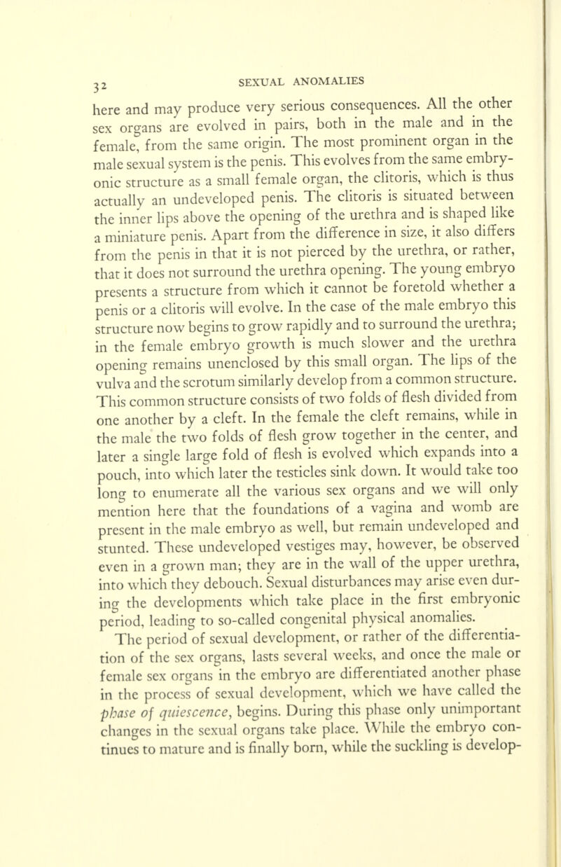 here and may produce very serious consequences. All the other sex organs are evolved in pairs, both in the male and in the femalet from the same origin. The most prominent organ in the male sexual system is the penis. This evolves from the same embry- onic structure as a small female organ, the clitoris, which is thus actually an undeveloped penis. The clitoris is situated between the inner lips above the opening of the urethra and is shaped like a miniature penis. Apart from the difference in size, it also differs from the penis in that it is not pierced by the urethra, or rather, that it does not surround the urethra opening. The young embryo presents a structure from which it cannot be foretold whether a penis or a clitoris will evolve. In the case of the male embryo this structure now begins to grow rapidly and to surround the urethra; in the female embryo growth is much slower and the urethra opening remains unenclosed by this small organ. The lips of the vulva and the scrotum similarly develop from a common structure. This common structure consists of two folds of flesh divided from one another by a cleft. In the female the cleft remains, while in the male the two folds of flesh grow together in the center, and later a single large fold of flesh is evolved which expands into a pouch, into which later the testicles sink down. It would take too long to enumerate all the various sex organs and we will only mention here that the foundations of a vagina and womb are present in the male embryo as well, but remain undeveloped and stunted. These undeveloped vestiges may, however, be observed even in a grown man; they are in the wall of the upper urethra, into which they debouch. Sexual disturbances may arise even dur- ing the developments which take place in the first embryonic period, leading to so-called congenital physical anomalies. The period of sexual development, or rather of the differentia- tion of the sex organs, lasts several weeks, and once the male or female sex organs in the embryo are differentiated another phase in the process of sexual development, which we have called the phase of quiescence, begins. During this phase only unimportant changes in the sexual organs take place. While the embryo con- tinues to mature and is finally born, while the suckling is develop-