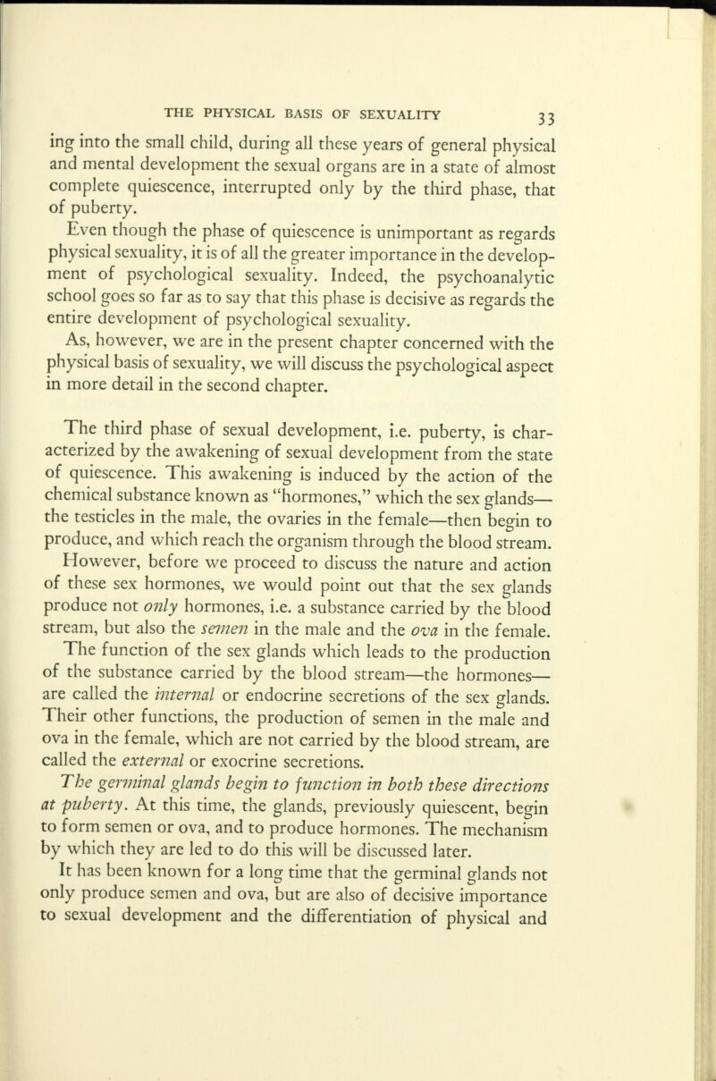 ing into the small child, during all these years of general physical and mental development the sexual organs are in a state of almost complete quiescence, interrupted only by the third phase, that of puberty. Even though the phase of quiescence is unimportant as regards physical sexuality, it is of all the greater importance in the develop- ment of psychological sexuality. Indeed, the psychoanalytic school goes so far as to say that this phase is decisive as regards the entire development of psychological sexuality. As, however, we are in the present chapter concerned with the physical basis of sexuality, we will discuss the psychological aspect in more detail in the second chapter. The third phase of sexual development, i.e. puberty, is char- acterized by the awakening of sexual development from the state of quiescence. This awakening is induced by the action of the chemical substance known as hormones, which the sex glands— the testicles in the male, the ovaries in the female—then begin to produce, and which reach the organism through the blood stream. However, before we proceed to discuss the nature and action of these sex hormones, we would point out that the sex glands produce not only hormones, i.e. a substance carried by the blood stream, but also the semen in the male and the ova in the female. The function of the sex glands which leads to the production of the substance carried by the blood stream—the hormones— are called the internal or endocrine secretions of the sex glands. Their other functions, the production of semen in the male and ova in the female, which are not carried by the blood stream, are called the external or exocrine secretions. The germinal glands begin to junction in both these directions at puberty. At this time, the glands, previously quiescent, begin to form semen or ova, and to produce hormones. The mechanism by which they are led to do this will be discussed later. It has been known for a long time that the germinal glands not only produce semen and ova, but are also of decisive importance to sexual development and the differentiation of physical and