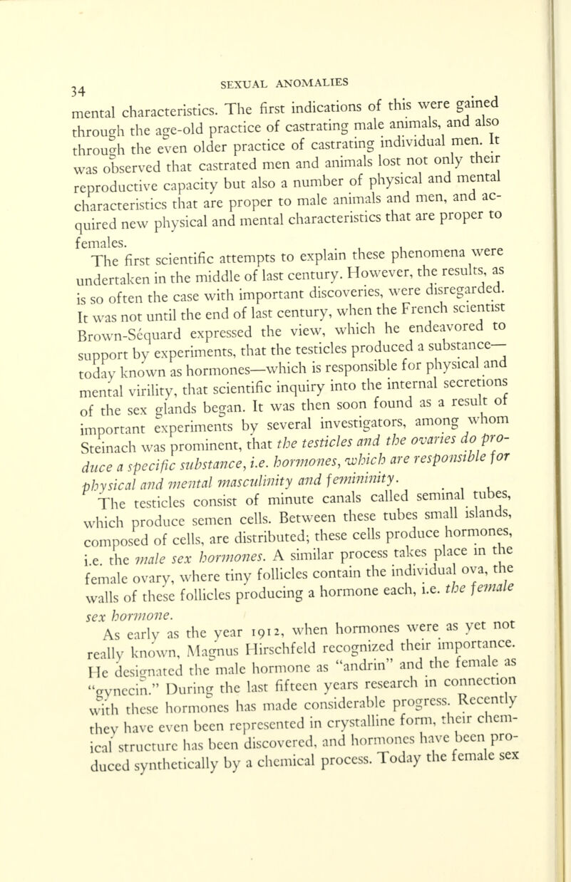 mental characteristics. The first indications of this were gained through the age-old practice of castrating male animals, and also through the even older practice of castrating individual men It was observed that castrated men and animals lost not only then- reproductive capacity but also a number of physical and mental characteristics that are proper to male animals and men, and ac- quired new physical and mental characteristics that are proper to f cmilcs The first scientific attempts to explain these phenomena were undertaken in the middle of last century. However, the results as is so often the case with important discoveries, were disregarded. It was not until the end of last century, when the French scientist Brown-Sequard expressed the view, which he endeavored to support by experiments, that the testicles produced a substance- today known as hormones-which is responsible for physical and mental virility, that scientific inquiry into the internal secretions of the sex glands began. It was then soon found as a result ot important experiments by several investigators, among whom Steinach was prominent, that the testicles and the ovaries do pro- duce a specific substance, i.e. hormones, which are responsible for physical and mental masculinity and feminintty. _ The testicles consist of minute canals called seminal tubes, which produce semen cells. Between these tubes small islands, composed of cells, are distributed; these cells produce hormones, i e the male sex hormones. A similar process takes place in the female ovary, where tiny follicles contain the individual ova, the walls of these follicles producing a hormone each, i.e. the female sex hormone. As early as the year 1912, when hormones were as yet not really known, Magnus Hirschfeld recognized then importance. He designated the male hormone as andrin and the female as gynecin. During the last fifteen years research ,n connection with these hormones has made considerable progress Recently they have even been represented in crystalline form, their chem- ical structure has been discovered, and hormones have been pro- duced synthetically by a chemical process. Today the female sex