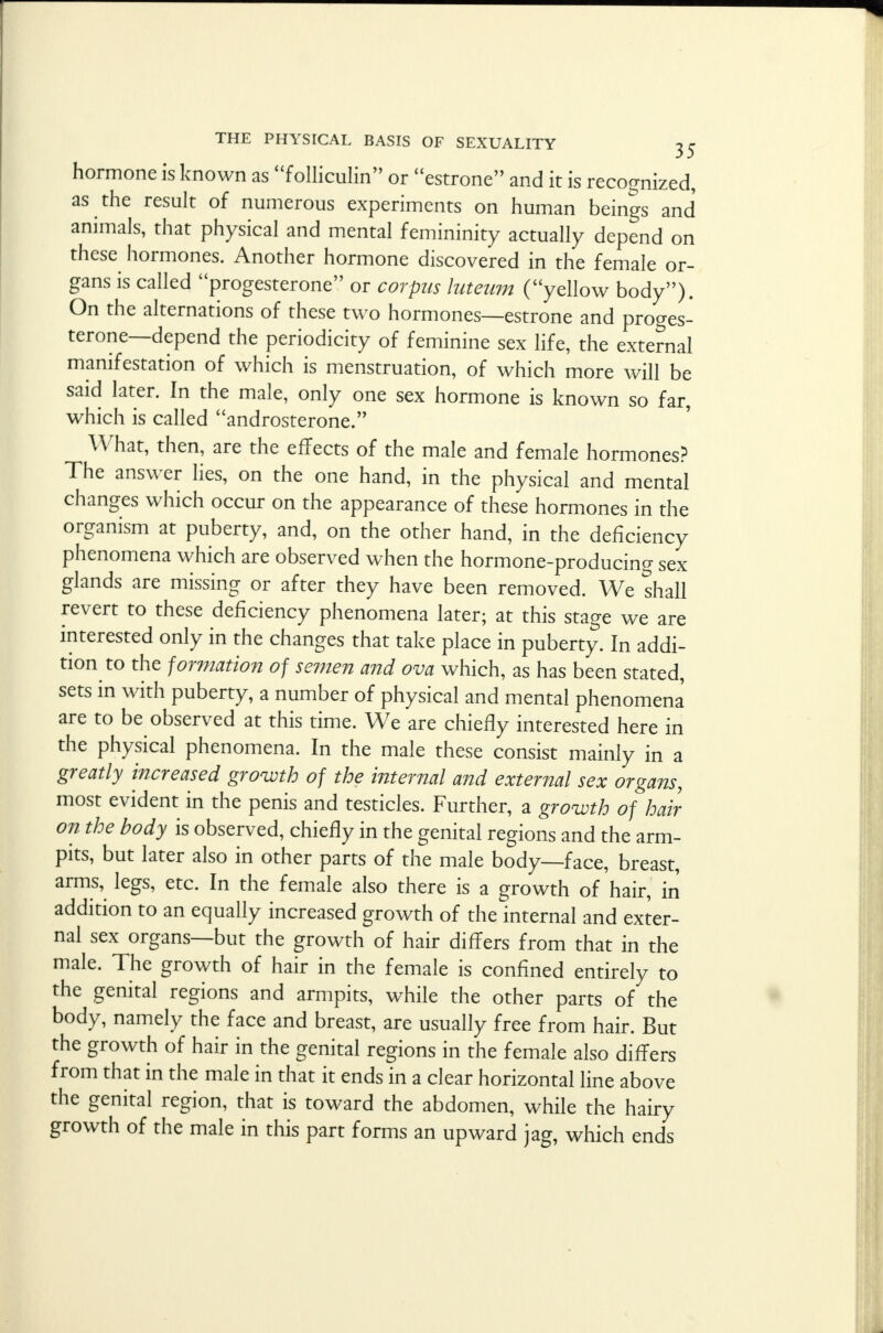 hormone is known as folliculin or estrone and it is recognized, as the result of numerous experiments on human beings and animals, that physical and mental femininity actually depend on these hormones. Another hormone discovered in the female or- gans is called progesterone or corpus luteum (yellow body). On the alternations of these two hormones—estrone and proges- terone—depend the periodicity of feminine sex life, the external manifestation of which is menstruation, of which more will be said later. In the male, only one sex hormone is known so far, which is called androsterone. What, then, are the effects of the male and female hormones? The answer lies, on the one hand, in the physical and mental changes which occur on the appearance of these hormones in the organism at puberty, and, on the other hand, in the deficiency phenomena which are observed when the hormone-producing sex glands are missing or after they have been removed. We shall revert to these deficiency phenomena later; at this stage we are interested only in the changes that take place in puberty. In addi- tion to the formation of semen and ova which, as has been stated, sets in with puberty, a number of physical and mental phenomena are to be observed at this time. We are chiefly interested here in the physical phenomena. In the male these consist mainly in a greatly increased growth of the internal and external sex organs, most evident in the penis and testicles. Further, a growth of hair- on the body is observed, chiefly in the genital regions and the arm- pits, but later also in other parts of the male body—face, breast, arms, legs, etc. In the female also there is a growth of hair, in addition to an equally increased growth of the internal and exter- nal sex organs—but the growth of hair differs from that in the male. The growth of hair in the female is confined entirely to the genital regions and armpits, while the other parts of the body, namely the face and breast, are usually free from hair. But the growth of hair in the genital regions in the female also differs from that in the male in that it ends in a clear horizontal line above the genital region, that is toward the abdomen, while the hairy growth of the male in this part forms an upward jag, which ends
