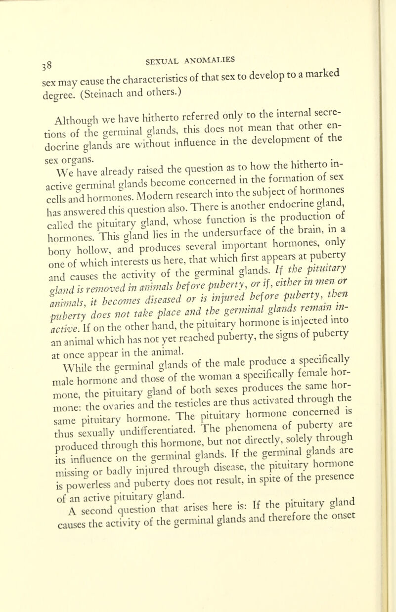 sex may cause the characteristics of that sex to develop to a marked degree. (Steinach and others.) Although we have hitherto referred only to the internal secre- tions of the germinal glands, this does not mean that other en- docrine glands are without influence in the development of the SeWeghave already raised the question as to how the hitherto in- active germinal glands become concerned in the formation of sex celand hormones. Modern research into the subject of hormones has answered this question also. There is another endocrine gland c led the pituitary gland, whose function is the production of tones This gland lies in the undersurface of the brain, in a STESowand produces several important hormones only one of which interests us here, that which first appears at puberty 21 cauS die activity of the germinal glands. If the ptmtary Id k ren ted in almals before puberty, or if, either in men or anmah it becomes diseased or is injured before puberty, then p bet does not take place and the germinal glands remarn m- S. If on the other hand, the pituitary hormone is m,ectecin o an animal which has not yet reached puberty, the signs of puberty at once appear in the animal. While the germinal glands of the male produce a specifically male hormoneDand those of the woman a specifically female hor- monethT Pituitary gland of both sexes produces the same hor- h Zes LSd the testicles are thus activated through the 7Z pituitary hormone. The pituitary hormone concerned is Zs se u lv undlfferentiated. The phenomena of puberty are produced through this hormone, but not directly, solely through rinfluence on the germinal glands. If the germ.nal glands are Z^ZIdly inured through disease, the ^ is powerless and puberty does not result, in spite of the presence ^r^qntS&ises here is: If the pituitary gland causes the activity of the germinal glands and therefore the onset