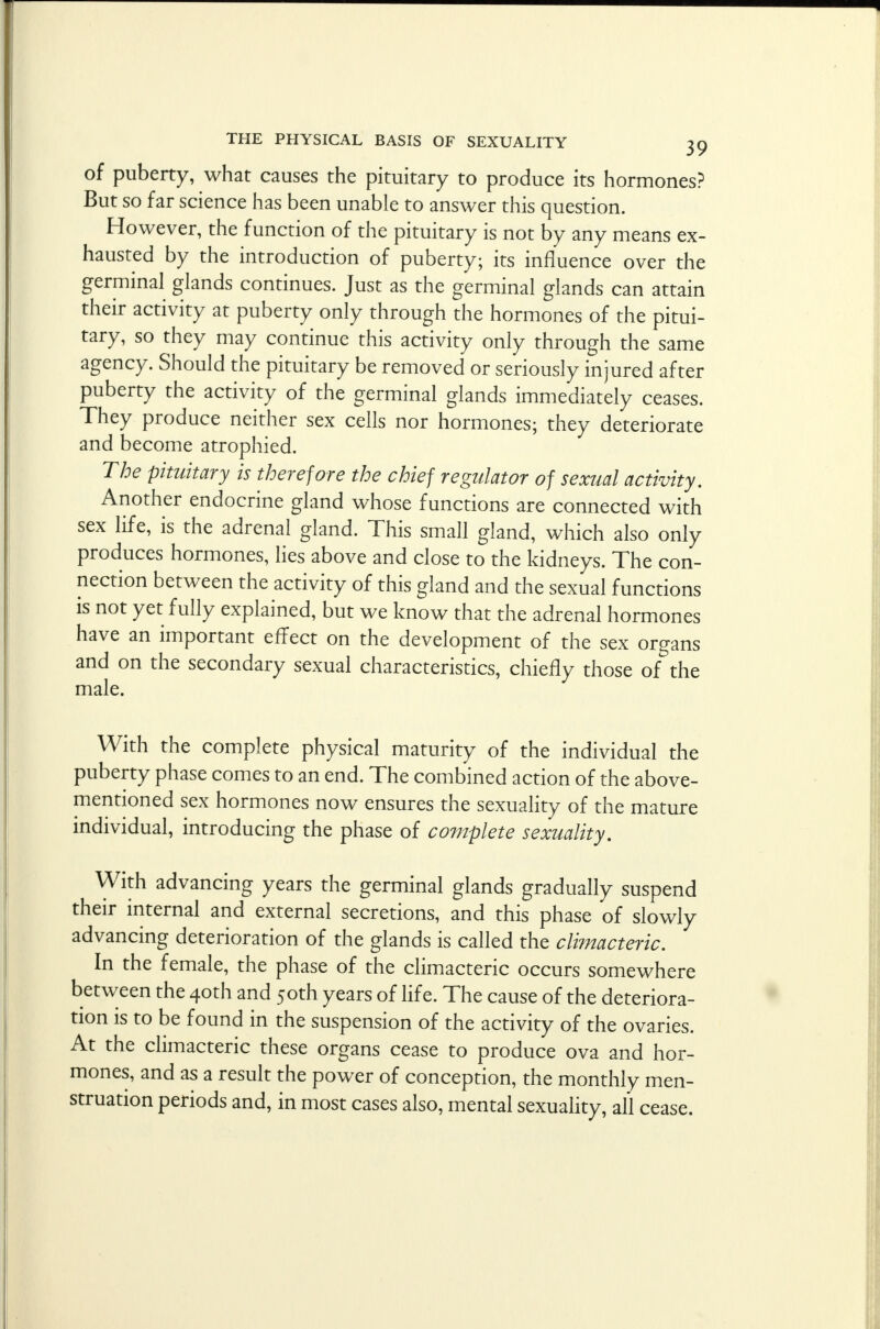 of puberty, what causes the pituitary to produce its hormones? But so far science has been unable to answer this question. However, the function of the pituitary is not by any means ex- hausted by the introduction of puberty; its influence over the germinal glands continues. Just as the germinal glands can attain their activity at puberty only through the hormones of the pitui- tary, so they may continue this activity only through the same agency. Should the pituitary be removed or seriously injured after puberty the activity of the germinal glands immediately ceases. They produce neither sex cells nor hormones; they deteriorate and become atrophied. The pituitary is therefore the chief regulator of sexual activity. Another endocrine gland whose functions are connected with sex life, is the adrenal gland. This small gland, which also only produces hormones, lies above and close to the kidneys. The con- nection between the activity of this gland and the sexual functions is not yet fully explained, but we know that the adrenal hormones have an important effect on the development of the sex organs and on the secondary sexual characteristics, chiefly those of the male. With the complete physical maturity of the individual the puberty phase comes to an end. The combined action of the above- mentioned sex hormones now ensures the sexuality of the mature individual, introducing the phase of complete sexuality. With advancing years the germinal glands gradually suspend their internal and external secretions, and this phase of slowly advancing deterioration of the glands is called the climacteric. In the female, the phase of the climacteric occurs somewhere between the 40th and 50th years of life. The cause of the deteriora- tion is to be found in the suspension of the activity of the ovaries. At the climacteric these organs cease to produce ova and hor- mones, and as a result the power of conception, the monthly men- struation periods and, in most cases also, mental sexuality, all cease.