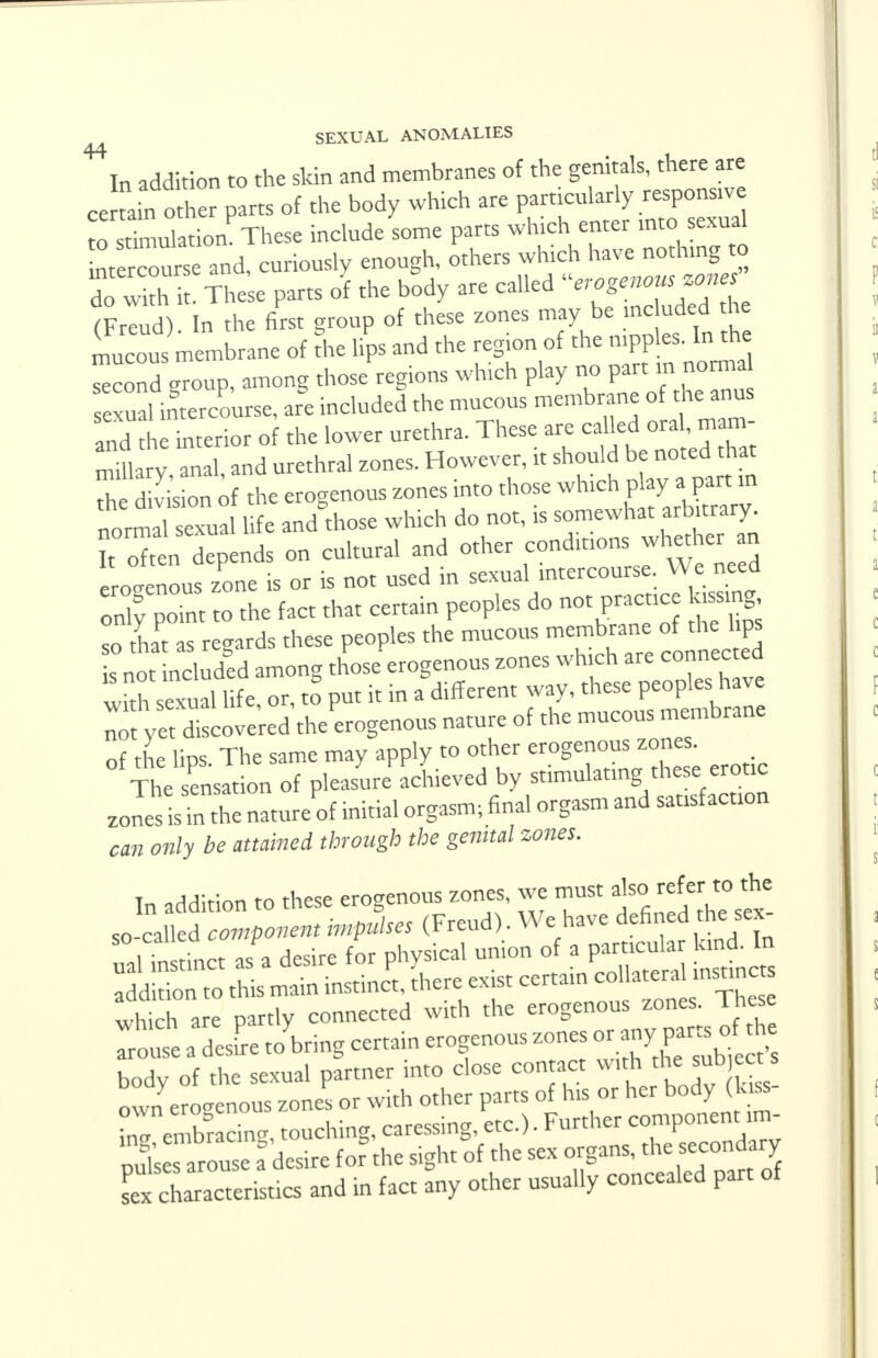 44 In addition to the skin and membranes of the genitals, there are certain other parts of the body which are particularly response Z SmulatiomThese include some parts which enter into sexual btercourse and, curiously enough, others which have nothing to do with • These parts of the body are called erogenous zones (Freud) In the first group of these zones may be >nc uded the mucous me^rane of the lips and the reg.on of the nipples. In the Scond group, among those regions which play no part in norma sexual intercourse, are included the mucous membrane of the anus S Interior of the lower urethra. These are ^ «U». miliary anal and urethral zones. However, it should be noted that Th Son of the erogenous zones into those normal sexual life and those which do not, is somewhat arbnrary. ?t oTten depends on cultural and other conditions whether an erogenous zone is or is not used in sexual intercourse. We need only pomt to the fact that certain peoples do not practice kissing so Z as regards these peoples the mucous ^^££^5 is not included among those erogenous zones which are connected ^h sexual life, or, to° put it in a different way, *«e£»^ not yet discovered the erogenous nature of the mucous membrane of the lips The same may apply to other erogenous zones. The sensation of pleasure achieved by stimulating these erotic zoleslTn the natureof initial orgasm; final orgasm and sausfactum can only be attained through the genital zones. In addition to these erogenous zones, we must alsc.referto the so-called component impulses (Freud). We have defined the sex nalt It as'a desire for physica, union of a particular kind In addition to this main instinct, there exist certain col a eral instmc which are partly connected with the erogenous zones. Inese Trout a esL Jbring certain erogenous zones or any£«. d£ body of the sexual partner into close contact with th sub ect own erogenous zones or with other parts of his or her body (te- nT/mhracin- touching, caressing, etc.). Further component im- Ses arue aC for the sight of the sex organs, the secondary CZZrLcs and in fact any other usually concealed part of