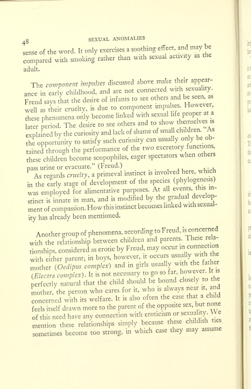 sense of the word. It only exercises a soothing effect, and may be compared with smoking rather than with sexual acuvity » the adult. The component impulses discussed above make their appear- ance in early childhood, and are not connected with sexuality. Freud says that the desire of infants to see others and be seen as well as their cruelty, is due to component impulses. However these phenomena only become linked with sexual life proper at a later period. The desire to see others and to show themselves is explained by the curiosity and lack of shame of sma children. As the opportunity to satisfy such curiosity can usually only be ob- tained through the performance of the two excretory functions, these children become scopophiles, eager spectators when others Dass urine or evacuate. (Freud.) F As regards cruelty, a primeval instinct is involved here, which in the early stage of development of the species (phylogenesis) was employed for alimentative purposes. At all events this in- stinct is innate in man, and is modified by the gradual develop- ment of compassion. How this instinct becomes linked with sexual- ity has already been mentioned. Another group of phenomena, according to Freud, is concerned with the relationship between children and parents. These rela- tionships, considered as erotic by Freud, may occur in connection with either parent; in boys, however, it occurs usua ly with the mother (Oedipus complex) and in girls usually with the father (Electra complex). It is not necessary to go so far, however, it is perfectly natural that the child should be bound closely to the mother, the person who cares for it, who is always near it, and concerned with its welfare. It is also often the case that a child feels itself drawn more to the parent of the opposite sex, but none of this need have any connection with eroticism or sexuality We mention these relationships simply because these childish ties sometimes become too strong, in which case they may assume