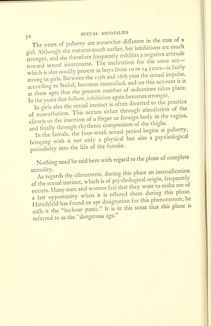 52 The years of puberty are somewhat different in the case of a eiriAl hotih she matures much earlier, her inhibmons are much ! on. r and she therefore frequently exhibits a negative amtude oward 'sexual intercourse. The inclination for the same , which is also usually present in boys from 10 to 14 years-is tairiy ^nt nt ds. Between the i3thand ,6th year the sexual m^pu se according to Stekel, becomes intensified, and on this account .is a thes ages that the greatest number of seductions takes place, n the years that follow, inhibition again becomes stronger. In rirb also the sexual instinct is often diverted to the practice of mag turb tion. This occurs either through stimulation of the cto or Xe insertion of a finger or foreign body in the vagina, aT il« through rhythmic compression of the thighs. t^ffi&C^k sexual period begins at puberty brLgW with k not only a physical but also a psychological periodicity into the life of the female. Nothing need be said here with regard to the phase of complete 56 Awards the climacteric, during this phase an intensification of the sexual instinct, which is of psychological origin, frequently oc u s Many men and women feel that they want to make use of a las opportunity when it is offered them during this phase H rschfeld has found an apt designation for this P^en^n, he calls it the lockout panic It is m this sense that this phase referred to as the dangerous age.