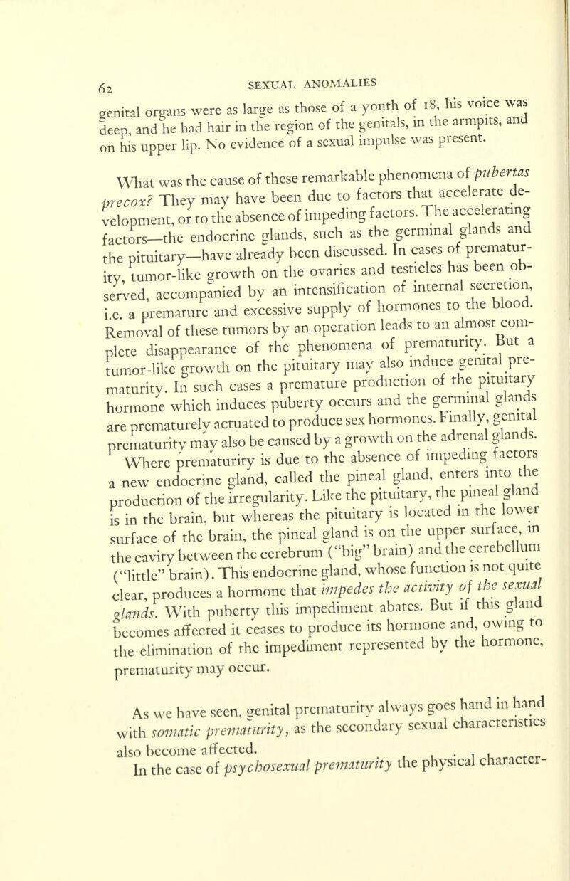 genital organs were as large as those of a youth of 18 his voice was deep and he had hair in the region of the genitals, in the armpits, and on his upper lip. No evidence of a sexual impulse was present. What was the cause of these remarkable phenomena of pubertal precox? They may have been due to factors that accelerate de- velopment, or to the absence of impeding factors. The accelerating factors-the endocrine glands, such as the germinal glands and the pituitary-have already been discussed. In cases of prematur- ity tumor-like growth on the ovaries and testicles has been ob- served, accompanied by an intensification of internal secretion, i e a premature and excessive supply of hormones to the blood. Removal of these tumors by an operation leads to an almost com- plete disappearance of the phenomena of prematurity. But a tumor-like growth on the pituitary may also induce genital pre- maturity. In such cases a premature production of the pituitary hormone which induces puberty occurs and the germinal glands are prematurely actuated to produce sex hormones. Finally genital prematurity may also be caused by a growth on the adrenal glands. Where prematurity is due to the absence of impeding factors a new endocrine gland, called the pineal gland, enters into the production of the irregularity. Like the pituitary, the pineal gland is in the brain, but whereas the pituitary is located in the lower surface of the brain, the pineal gland is on the upper surface in the cavity between the cerebrum (big brain) and the cerebellum (little brain). This endocrine gland, whose function is not quite clear, produces a hormone that impedes the activity of the sexual glands With puberty this impediment abates. But if this gland becomes affected it ceases to produce its hormone and, owing to the elimination of the impediment represented by the hormone, prematurity may occur. As we have seen, genital prematurity always goes hand in hand with somatic prematurity, as the secondary sexual characteristics also become affected. . In the case of psychosexual prematurity the physical character-