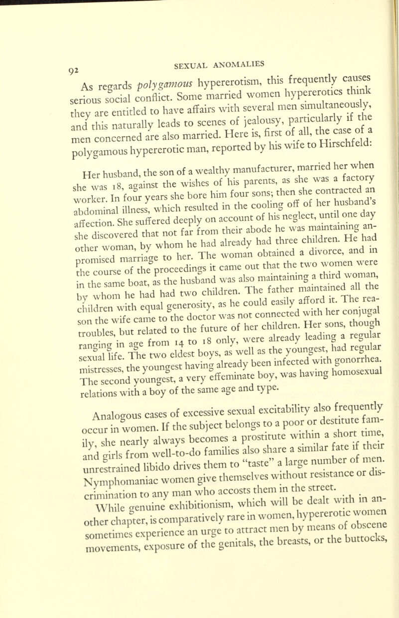 92 As regards polygamous hypererotism, this frequently causes serfous sfc a clflfct. Some married women hypererotics think hey are entitled to have affairs with several men simutaneousy an/this naturally leads to scenes of ^y^f^jj^ men concerned are also married. Here is, first ^ fj^,^ polygamous hypererotic man, reported by his wife to Hirschfeld. Her husband, the son of a wealthy manufacturer, married her when she wa^ 8 ag inst the wishes of his parents, as she was a factory ^tT sSerStlXo^rAo, until one day he Xovered that not far from their abode he was —ning an- other— by whom he had already had ^f$*£*** • 1 -™ rr, her The woman obtained a divorce, ana in S^SSTp^Sj! came out that the two women were thsameboat, aPs the husband was also maintaining a thud woman, w im he had had two children. The father —ed aU th relations with a boy of the same age and type. Analogous cases of excessive sexual excitability also frequently occurt: women. If the subject belongs to a P«K « ilv, she nearly always becomes a prostitute widun^ short m and nirls from well-to-do families also share a similar fate if their unre! ain d libido drives them to taste a large number of men. Sic women give themselves without res.stance or dis- crimination to any man who accosts them m ^street. While oenuine exhibitionism, which will be dealt w tn in an other tpfer, is comparatively rare in women sometimes experience an urge to attract men by means of obscene movants' exposure of the genitals, the breasts, or the buttocks,