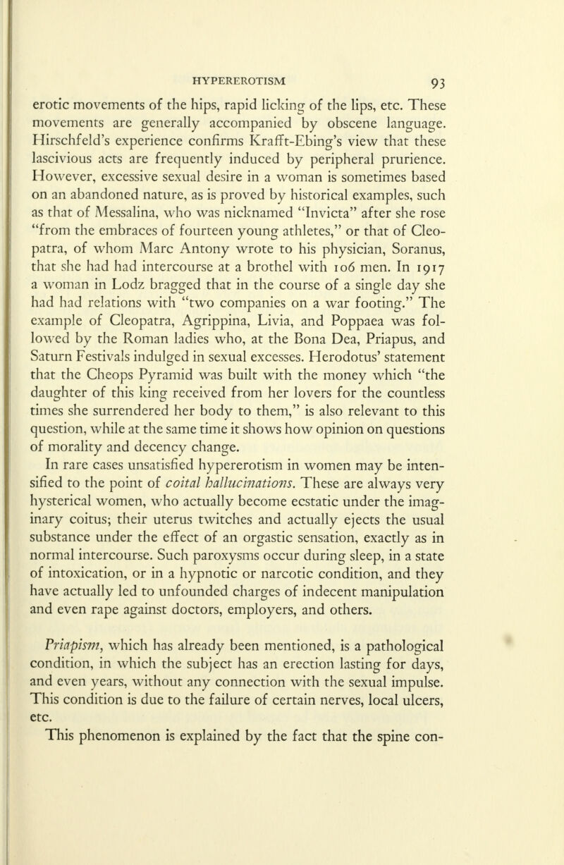 erotic movements of the hips, rapid licking of the lips, etc. These movements are generally accompanied by obscene language. Hirschfeld's experience confirms KrafTt-Ebing's view that these lascivious acts are frequently induced by peripheral prurience. However, excessive sexual desire in a woman is sometimes based on an abandoned nature, as is proved by historical examples, such as that of Messalina, who was nicknamed Invicta after she rose from the embraces of fourteen young athletes, or that of Cleo- patra, of whom Marc Antony wrote to his physician, Soranus, that she had had intercourse at a brothel with 106 men. In 1917 a woman in Lodz bragged that in the course of a single day she had had relations with two companies on a war footing. The example of Cleopatra, Agrippina, Livia, and Poppaea was fol- lowed by the Roman ladies who, at the Bona Dea, Priapus, and Saturn Festivals indulged in sexual excesses. Herodotus' statement that the Cheops Pyramid was built with the money which the daughter of this king received from her lovers for the countless times she surrendered her body to them, is also relevant to this question, while at the same time it shows how opinion on questions of morality and decency change. In rare cases unsatisfied hypererotism in women may be inten- sified to the point of coital hallucinations. These are always very hysterical women, who actually become ecstatic under the imag- inary coitus; their uterus twitches and actually ejects the usual substance under the effect of an orgastic sensation, exactly as in normal intercourse. Such paroxysms occur during sleep, in a state of intoxication, or in a hypnotic or narcotic condition, and they have actually led to unfounded charges of indecent manipulation and even rape against doctors, employers, and others. Priapism, which has already been mentioned, is a pathological condition, in which the subject has an erection lasting for days, and even years, without any connection with the sexual impulse. This condition is due to the failure of certain nerves, local ulcers, etc. This phenomenon is explained by the fact that the spine con-