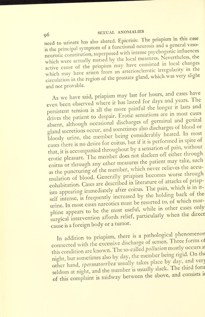 Led to urinate has also abated. Epicrisis: The priapism in this case I the principal symptom of a functional neurosis and a general vaso- neurotic constitution, superposed with intense psychogenic influences Xh Wr actually nuLJbv the local measure. Neve.to active cause of the priapism may have consisted in local changes which may have arisen from an arteriosclerotic irregularity in the :£uSin the region of the prostate gland, which was very slight and not provable. As we have said, priapism may last for hours, and cases have even been observed where it has lasted for days and years. The persistent tension is all the more painful the ^ *J£ drives the patient to despair. Erotic sensations are n most cases absent although occasional discharges of germinal and genital Secretions occur, and sometimes also discharges of blood or bloody nrine, the member being considerably heated. In most cases here is no desire for coitus, but if it is performed in spite of , is accompanied throughout by a sensanon of pain, without erode pleasure. The member does not slacken off either through co Z or through any other measures the patient may take, such as he puncturing of the member, which never relieves the accu- mulation of blood. Generally priapism becomes worse through cibkation. Cases are described in literature of attack,; o priap- ism appearing immediately after co.tus. The pain, which is m t- eTf in ense Is frequently increased by the holding back of the ZI t easel narcotics must be resorted to, of which mor- ne appears to be the most useful, while in other cases only ScalTntervention affords relief, particularly when the direct cause is a foreign body or a tumor. b addition to priapism, there is a pathological phc—or connected with the excessive discharge of semen. Three forms o Sndition are known. The so-called p.//^- mostly occur nimit but sometimes also by day, the member being rigid. On h X hand, spermatorrhea usually takes place by day and ve seldom at night, and the member is usually slack. The third fori, o complaint is midway between the above, and conasts U