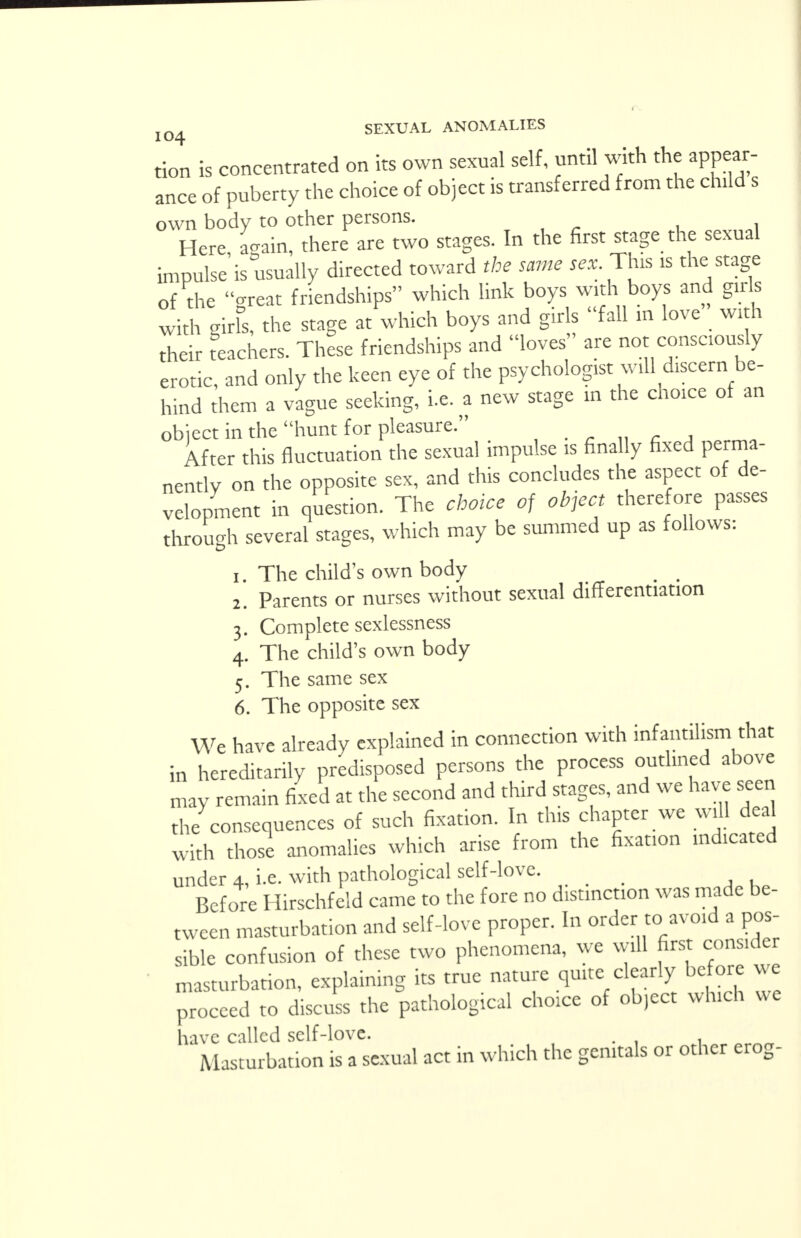 tion is concentrated on its own sexual self, until with the appear- ance of puberty the choice of object is transferred from the child s own body to other persons. Here again, there are two stages. In the first stage the sexual impulse is usually directed toward the same sex This is the stage of the great friendships which link boys with boys and girls with girfs, the stage at which boys and girls fall in love with their teachers. These friendships and loves are not consciously erotic, and only the keen eye of the psychologist will discern be- hind them a vague seeking, i.e. a new stage in the choice of an object in the hunt for pleasure. After this fluctuation the sexual impulse is finally fixed perma- nently on the opposite sex, and this concludes the aspect of de- velopment in question. The choice of object therefore passes through several stages, which may be summed up as follows: 1. The child's own body 2. Parents or nurses without sexual differentiation 3. Complete scxlessness 4. The child's own body 5. The same sex 6. The opposite sex We have already explained in connection with infantilism that in hereditarily predisposed persons the process outlined above may remain fixed at the second and third stages, and we have seen the consequences of such fixation. In this chapter we will deal with those anomalies which arise from the fixat.on indicated under 4, i.e. with pathological self-love. Before Hirschfeld came to the fore no distinction was made be- tween masturbation and self-love proper. In order to avoid a pos- sible confusion of these two phenomena, we will first consider masturbation, explaining its true nature quite clearly before we proceed to discuss the pathological choice of ob,cct which we have called self-love. . Masturbation is a sexual act in which the genitals or other erog-