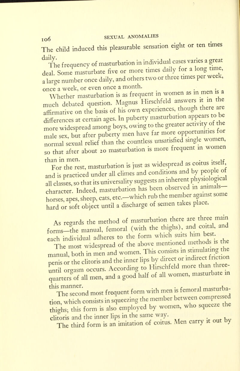 The child induced this pleasurable sensation eight or ten times ^Tlie frequency of masturbation in individual cases varies a great deal Some masturbate five or more times daily for a long time, a large number once daily, and others two or three times per week, once a week, or even once a month. Whether masturbation is as frequent in women as in men is a much debated question. Magnus Hirschfeld answers it in the affirmative on the basis of his own experiences, though there are differences at certain ages. In puberty masturbation appears toJ* more widespread among boys, owing to the greater activity of the male sex, but after puberty men have far -ore opportunities for normal sexual relief than the countless unsatisfied single women, so that after about 20 masturbation is more frequent in women ^ForYeTest, masturbation is just as widespread as coitus itself and is practiced under all climes and conditions and by people of all classes, so that its universality suggests an inherent physiological character Indeed, masturbation has been observed in ammals- hoSs apes, sheep, cats, etc.-which rub the member against some hard or soft object until a discharge of semen takes place. As regards the method of masturbation there are three main forms-the manual, femoral (with the thighs), and coita, and each individual adheres to the form which suits h.m best The most widespread of the above mentioned methods is he manual, both in men and women. This consists m stimulating he perns or the clitoris and the inner lips by direct or until orgasm occurs. According to Hirschfeld more than three quarters of all men, and a good half of all women, masturbate in tH The seamd most frequent form with men is femoral masturba- tion, which consists in squeezing the member between compressed thighs; this form is also employed by women, who squeeze the clitoris and the inner lips in the same way. The third form is an imitation of coitus. Men carry it out by