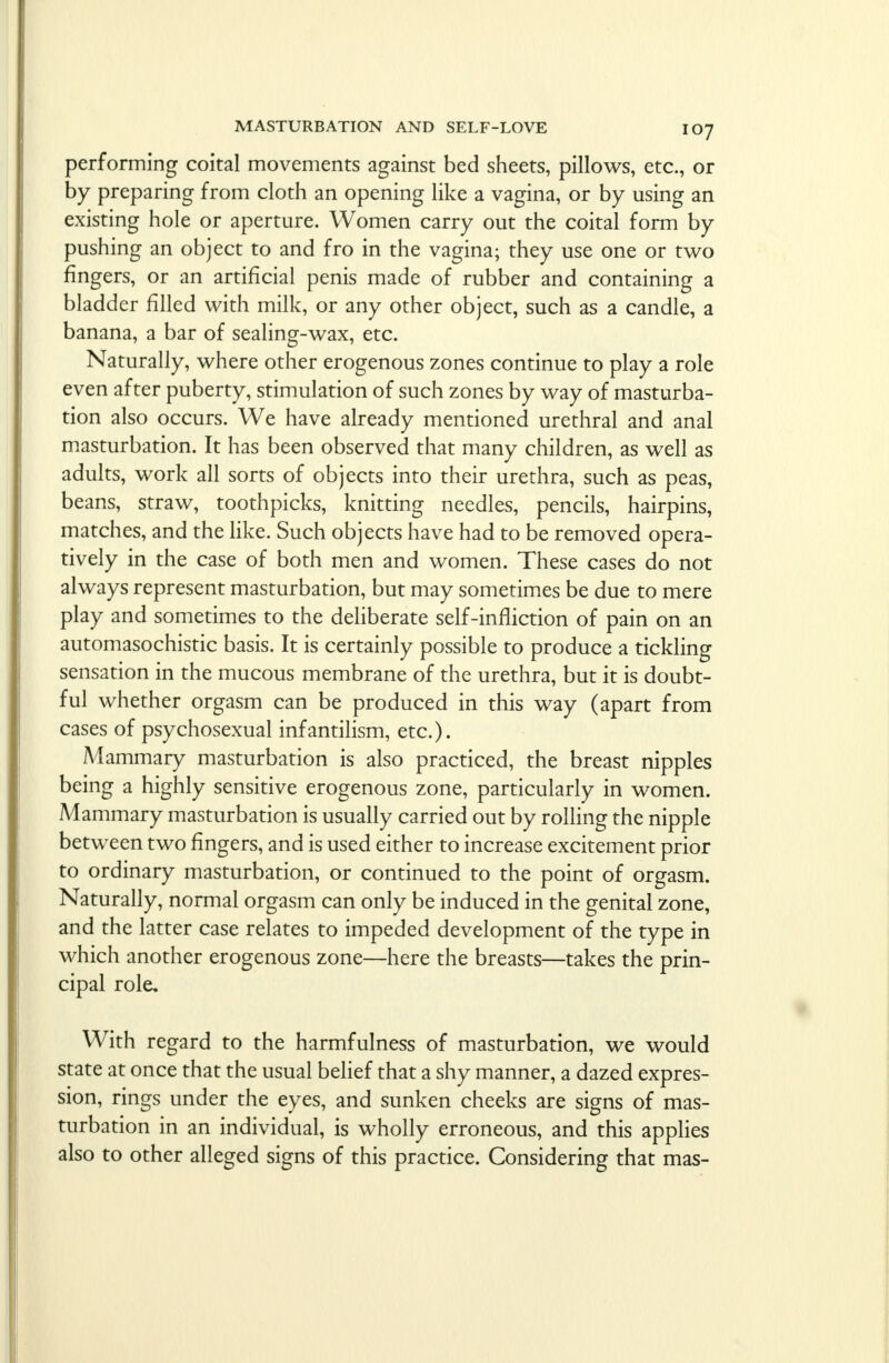 performing coital movements against bed sheets, pillows, etc., or by preparing from cloth an opening like a vagina, or by using an existing hole or aperture. Women carry out the coital form by pushing an object to and fro in the vagina; they use one or two fingers, or an artificial penis made of rubber and containing a bladder filled with milk, or any other object, such as a candle, a banana, a bar of sealing-wax, etc. Naturally, where other erogenous zones continue to play a role even after puberty, stimulation of such zones by way of masturba- tion also occurs. We have already mentioned urethral and anal masturbation. It has been observed that many children, as well as adults, work all sorts of objects into their urethra, such as peas, beans, straw, toothpicks, knitting needles, pencils, hairpins, matches, and the like. Such objects have had to be removed opera- tively in the case of both men and women. These cases do not always represent masturbation, but may sometimes be due to mere play and sometimes to the deliberate self-infliction of pain on an automasochistic basis. It is certainly possible to produce a tickling sensation in the mucous membrane of the urethra, but it is doubt- ful whether orgasm can be produced in this way (apart from cases of psychosexual infantilism, etc.). A4ammary masturbation is also practiced, the breast nipples being a highly sensitive erogenous zone, particularly in women. Aaammary masturbation is usually carried out by rolling the nipple between two fingers, and is used either to increase excitement prior to ordinary masturbation, or continued to the point of orgasm. Naturally, normal orgasm can only be induced in the genital zone, and the latter case relates to impeded development of the type in which another erogenous zone—here the breasts—takes the prin- cipal role. With regard to the harmfulness of masturbation, we would state at once that the usual belief that a shy manner, a dazed expres- sion, rings under the eyes, and sunken cheeks are signs of mas- turbation in an individual, is wholly erroneous, and this applies also to other alleged signs of this practice. Considering that mas-