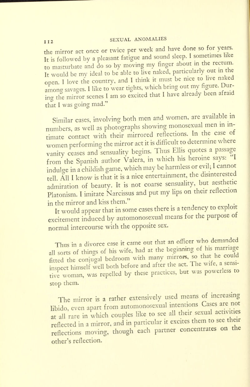 the mirror act once or twice per week and have done so for years. It is followed by a pleasant fatigue and sound sleep. 1 sometimes like to masturbate and do so by moving my finger about in the rectum. It would be my ideal to be able to live naked, particularly out in the open. I love the country, and I think it must be nice to live naked amona savages. I like to wear tights, which bring out my figure. Dur- ing the mirror scenes I am so excited that I have already been afraid that I was going mad. Similar cases, involving both men and women, are available in numbers, as well as photographs showing monosexual men in in- timate contact with their mirrored reflections. In the case of women performing the mirror act it is difficult to determine where vanity ceases and sensuality begins. Thus Ellis quotes a passage from the Spanish author Valera, in which his heroine says: 1 induce in a childish game, which may be harmless or evil; I cannot tell All I know is that it is a nice entertainment, the disinterested admiration of beauty. It is not coarse sensuality, but aesthetic Platonism. I imitate Narcissus and put my lips on their reflection in the mirror and kiss them. It would appear that in some cases there is a tendency to exploit excitement induced by automonosexual means for the purpose of normal intercourse with the opposite sex. Thus in a divorce case it came out that an officer who demanded all sorts of things of his wife, had at the beginning of his marriage fitted the conjugal bedroom with many mirrors, so that he could inspect himself well both before and after the act. The wife, a sensi- tive woman, was repelled by these practices, but was powerless to stop them. The mirror is a rather extensively used means of increasing libido, even apart from automonosexual intentions Cases are not at all rare in which couples like to see all their sexual activities reflected in a mirror, and in particular it excites them to see their reflections moving, though each partner concentrates on the other's reflection.
