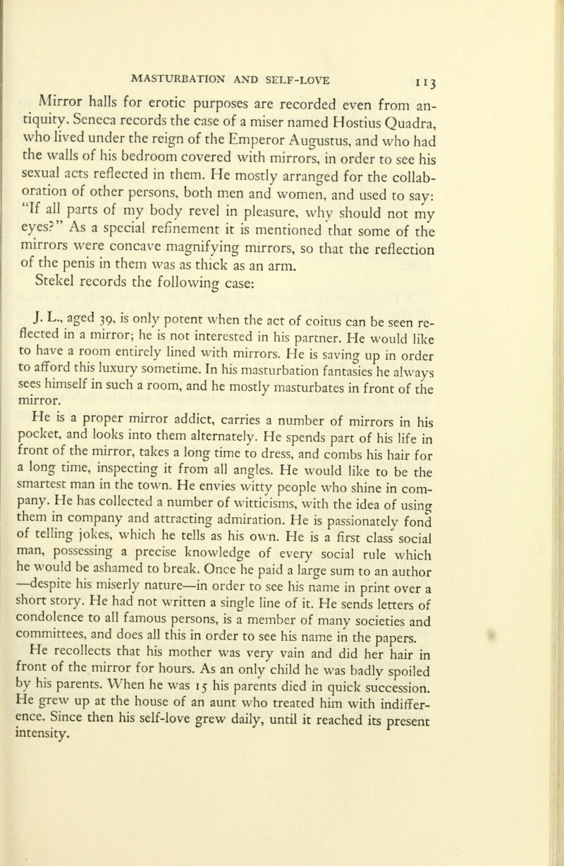 ^ Mirror halls for erotic purposes are recorded even from an- tiquity. Seneca records the case of a miser named Hostius Quadra, who lived under the reign of the Emperor Augustus, and who had the walls of his bedroom covered with mirrors, in order to see his sexual acts reflected in them. He mostly arranged for the collab- oration of other persons, both men and women, and used to say: If all parts of my body revel in pleasure, why should not my eyes? As a special refinement it is mentioned that some of the mirrors were concave magnifying mirrors, so that the reflection of the penis in them was as thick as an arm. Stekel records the following case: J. L., aged 39, is only potent when the act of coitus can be seen re- flected in a mirror; he is not interested in his partner. He would like to have a room entirely lined with mirrors. He is saving up in order to afford this luxury sometime. In his masturbation fantasies he always sees himself in such a room, and he mostly masturbates in front of the mirror. He is a proper mirror addict, carries a number of mirrors in his pocket, and looks into them alternately. He spends part of his life in front of the mirror, takes a long time to dress, and combs his hair for a long time, inspecting it from all angles. He would like to be the smartest man in the town. He envies witty people who shine in com- pany. He has collected a number of witticisms, with the idea of using them in company and attracting admiration. He is passionately fond of telling jokes, which he tells as his own. He is a first class' social man, possessing a precise knowledge of every social rule which he would be ashamed to break. Once he paid a large sum to an author —despite his miserly nature—in order to see his name in print over a short story. He had not written a single line of it. He sends letters of condolence to all famous persons, is a member of many societies and committees, and does all this in order to see his name in the papers. He recollects that his mother was very vain and did her hair in front of the mirror for hours. As an only child he was badly spoiled by his parents. When he was 15 his parents died in quick succession. He grew up at the house of an aunt who treated him with indiffer- ence. Since then his self-love grew daily, until it reached its present intensity.