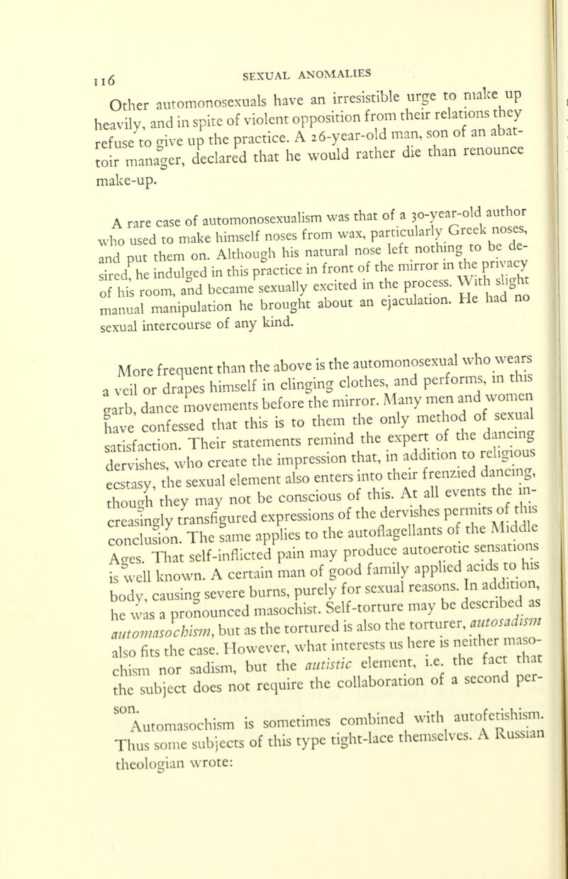 Other automonosexuals have an irresistible urge to make up heavily, and in spite of violent opposition from their relations they j refuse to give up the practice. A 26-year-old man, son of an abat- toir manager, declared that he would rather die than renounce make-up. A rare case of automonosexualism was that of a 30-year-old author who used to make himself noses from wax, particularly Greek noses, Td pu them on. Although his natural nose left nothing to be de- siredCe indulged in this practice in front of the mirror in the privacy o his room, and became sexually excited in the process. Wit.slight Manual manipulation he brought about an ejaculation. He had no sexual intercourse of any kind. More frequent than the above is the automonosexual who wears a veil or drapes himself in clinging clothes, and performs, m this garb dance movements before the mirror. Many men and women Ce confessed that this is to them the only method of sexual sarisfaction. Their statements remind the expert of the dancing SvisSs who create the impression that, in addition to religious trasy the sexual element also enters into their frenzied danc.ng, 3 they may not be conscious of this. At all events the in- S y transfigured expressions of the dervishes permits£1this condS. The fame applies to the autoflagellants of the^ A<,es. That self-inflicted pain may produce autoerot.c sensations is well known. A certain man of good family applied acids to his body, causing severe burns, purely for sexual reasons. In addition he w as a pronounced masochist. Self-torture may be described as automasochism, but as the tortured is also the torturer, autosadtsm also fits the case. However, what interests us here ,s ne.the m o- chism nor sadism, but the autistic element, i.e the fact that the subject does not require the collaboration of a second per- son. Automasochism is sometimes combined with autofetishism Thus some subjects of this type tight-lace themselves. A Russian theologian wrote: