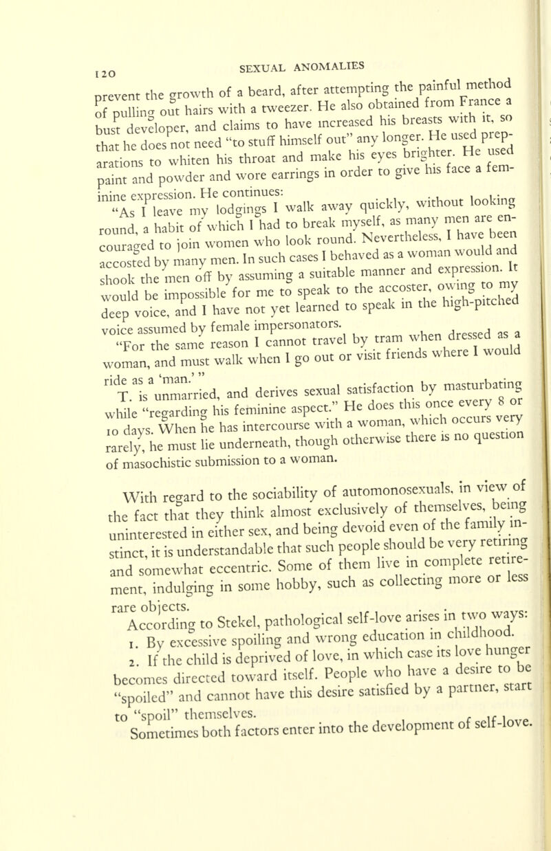 prevent the growth of a beard, after attempting thegainful^method of pulling out hairs with a tweezer. He also obtained from France a : bust a veloper, and claims to have mcreased his breasts w.th ,t, so tha he does no need to stuff himself out any longer. He used prep- arations mwhiten his throat and make his eyes brighter. He used pa.nt and powder and wore earrings in order to grve his face a fen* ^T^T^S^* -y c,uick,y, without looking round a habit of which 1 had to break myself, as many men are en- couraged to join women who look round. Nevertheless, I have been acco t°ed by many men. In such cases I behaved as a woman would and hoo the men off by assuming a suitable manner and expression. It would be possible^ me to* speak to the accostei^ owmg■*.my deep voice, and I have not yet learned to speak in the high-pitched voice assumed by female impersonators. For the same reason I cannot travel by tram when dressed as a woman, and must walk when I go out or visit friends where I would Tunmarried, and derives sexual satisfaction by masturbating while reading his feminine aspect. He does this once every 8 or 7cd ys When he has intercourse with a woman, winch occurs very rarely^ he must he underneath, though otherwise there is no question of masochistic submission to a woman. With regard to the sociability of automonosexuals. in view of the fact that they think almost exclusively of themselves, being uninterested in either sex, and being devo.d even of the fam> y m- stinct, it is understandable that such people should be very rearing and somewhat eccentric. Some of them live in complete retire- ment, indulging in some hobby, such as collecting more or less rariccboreaing to Stekel, pathological self-love arises in two ways: , By excessive spoiling and wrong education in childhood. 2 If the child is deprived of love, in which case its love hunger becomes directed toward itself. People who have a desire to be spoiled and cannot have this desire satisfied by a partner, start to spoil themselves. ,r . Sometimes both factors enter into the development of self-love.