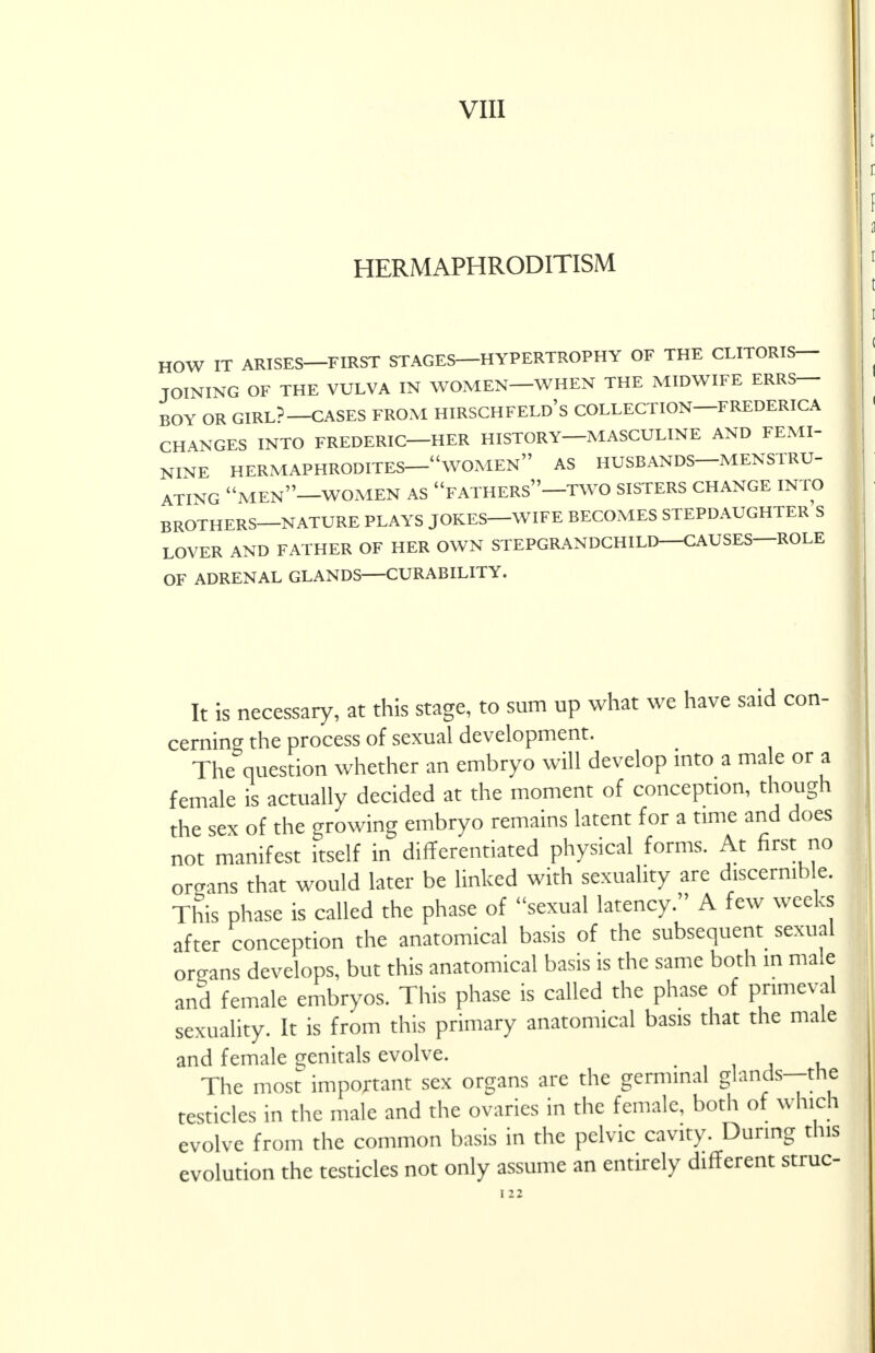 VIII HERMAPHRODITISM HOW IT ARISES—FIRST STAGES HYPERTROPHY OF THE CLITORIS- JOINING OF THE VULVA IN WOMEN—WHEN THE MIDWIFE ERRS— BOY OR GIRL?—CASES FROM HIRSCHFELD's COLLECTION—FREDERICA CHANGES INTO FREDERIC—HER HISTORY—MASCULINE AND FEMI- NINE HERMAPHRODITES—WOMEN AS HUSBANDS—MENSTRU- ATING MEN—WOMEN AS FATHERS—TWO SISTERS CHANGE INTO BROTHERS—NATURE PLAYS JOKES—WIFE BECOMES STEPDAUGHTER S LOVER AND FATHER OF HER OWN STEPGRANDCHILD—CAUSES—ROLE OF ADRENAL GLANDS CURABILITY. It is necessary, at this stage, to sum up what we have said con- cerning the process of sexual development. The question whether an embryo will develop into a male or a female is actually decided at the moment of conception, though the sex of the growing embryo remains latent for a time and does not manifest itself in differentiated physical forms. At first no organs that would later be linked with sexuality are discernible. This phase is called the phase of sexual latency. A few weeks after conception the anatomical basis of the subsequent sexual organs develops, but this anatomical basis is the same both in ma.e and female embryos. This phase is called the phase of primeval sexuality. It is from this primary anatomical basis that the male and female genitals evolve. The most important sex organs are the germinal glands—the testicles in the male and the ovaries in the female, both of which evolve from the common basis in the pelvic cavity. During this evolution the testicles not only assume an entirely different struc-