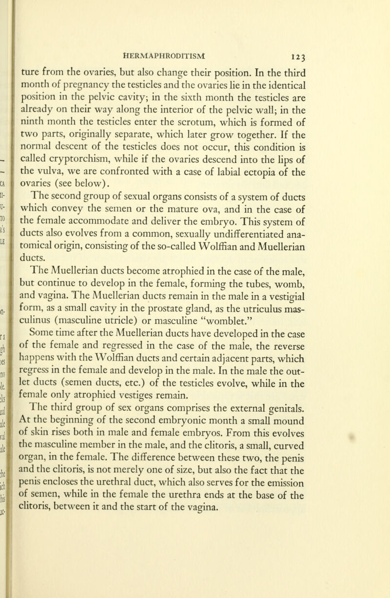 ture from the ovaries, but also change their position. In the third month of pregnancy the testicles and the ovaries lie in the identical position in the pelvic cavity; in the sixth month the testicles are already on their way along the interior of the pelvic wall; in the ninth month the testicles enter the scrotum, which is formed of two parts, originally separate, which later grow together. If the normal descent of the testicles does not occur, this condition is called cryptorchism, while if the ovaries descend into the lips of the vulva, we are confronted with a case of labial ectopia of the ovaries (see below). The second group of sexual organs consists of a system of ducts which convey the semen or the mature ova, and in the case of the female accommodate and deliver the embryo. This system of ducts also evolves from a common, sexually undifferentiated ana- tomical origin, consisting of the so-called Wolffian and Muellerian ducts. The Muellerian ducts become atrophied in the case of the male, but continue to develop in the female, forming the tubes, womb, and vagina. The Muellerian ducts remain in the male in a vestigial form, as a small cavity in the prostate gland, as the utriculus mas- culinus (masculine utricle) or masculine womblet. Some time after the Muellerian ducts have developed in the case of the female and regressed in the case of the male, the reverse happens with the Wolffian ducts and certain adjacent parts, which regress in the female and develop in the male. In the male the out- let ducts (semen ducts, etc.) of the testicles evolve, while in the female only atrophied vestiges remain. The third group of sex organs comprises the external genitals. At the beginning of the second embryonic month a small mound of skin rises both in male and female embryos. From this evolves the masculine member in the male, and the clitoris, a small, curved organ, in the female. The difference between these two, the penis and the clitoris, is not merely one of size, but also the fact that the penis encloses the urethral duct, which also serves for the emission of semen, while in the female the urethra ends at the base of the clitoris, between it and the start of the vagina.