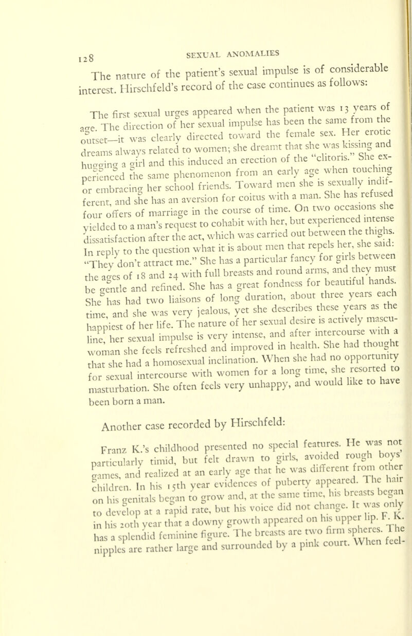 The nature of the patient's sexual impulse is of considerable interest. Hirschfeld's record of the case continues as follows: The first sexual urges appeared when the patient was '3 years of J The direction of her sexual impulse has been the same from the out'set-it was clearly directed toward the female sex. Her erotic dreams always related to women; she dreamt that she£ _ hueaing a girl and this induced an erection of the clitoris. She ex I nerifneed the same phenomenon from an early age when touching or mb acing her school friends. Toward men she * sexually indif- ferent and she has an aversion for coitus with a man. She has refused four offers of marriage in the course of time. On two occasions she Sdded to a man's request to cohabit with her, but experienced intense Satisfaction after the act, which was carried out between the thighs. In reply to the question what it is about men that repels her, she said: They don't attract me. She has a particular fancy for girls between the ages of .8 and z4 with full breasts and round arms and they must be etle and refined. She has a great fondness for beautiful hand, She°has had two liaisons of long duration, about three years each time and she was very jealous, yet she describes these years as the Tppiest of her life. The nature of her sexual desire is actively mascu- ne her sexual impulse is very intense, and after intercourse with a ™man sue fe Is r freshed and improved in health. She had thought TatTe had a homosexual inclination. When she had no opportunity or seTual intercourse with women for a long time, she resorted to masturbation. She often feels very unhappy, and would like to have been born a man. Another case recorded by Hirschfeld: I Franz K.'s childhood presented no special features. He was not particularly timid, but felt drawn to girls, avoided rough boys Times and rcalizcd at an early age that he was different from other Sen In his ,5th year evidences of puberty appeared. The hair on Rcnitals began to grow and, at the same time, his breasts began ?o d vclop at a rapid ra£ but his voice did not change. It was only in his 10th year that a downy growth appeared on his upper hp F_IC has a splendid feminine figure. The breasts are two firm spheres. The S pics are rather large and surrounded by a pink court. When feel-