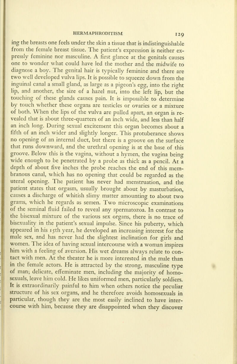 ing the breasts one feels under the skin a tissue that is indistinguishable from the female breast tissue. The patient's expression is neither ex- pressly feminine nor masculine. A first glance at the genitals causes one to wonder what could have led the mother and the midwife to diagnose a boy. The genital hair is typically feminine and there are two well developed vulva lips. It is possible to squeeze down from the inguinal canal a small gland, as large as a pigeon's egg, into the right lip, and another, the size of a hazel nut, into the left lip, but the touching of these glands causes pain. It is impossible to determine by touch whether these organs are testicles or ovaries or a mixture of both. When the lips of the vulva are pulled apart, an organ is re- vealed that is about three-quarters of an inch wide, and less than half an inch long. During sexual excitement this organ becomes about a fifth of an inch wider and slightly longer. This protuberance shows no opening of an internal duct, but there is a groove on the surface that runs downward, and the urethral opening is at the base of this groove. Below this is the vagina, without a hymen, the vagina being wide enough to be penetrated by a probe as thick as a pencil. At a depth of about five inches the probe reaches the end of this mem- branous canal, which has no opening that could be regarded as the uteral opening. The patient has never had menstruation, and the patient states that orgasm, usually brought about by masturbation, causes a discharge of whitish slimy matter amounting to about two grams, which he regards as semen. Two microscopic examinations of the seminal fluid failed to reveal any spermatozoa. In contrast to the bisexual mixture of the various sex organs, there is no trace of bisexuality in the patient's sexual impulse. Since his puberty, which appeared in his 15th year, he developed an increasing interest for the male sex, and has never had the slightest inclination for girls and women. The idea of having sexual intercourse with a woman inspires him with a feeling of aversion. His wet dreams always relate to con- tact with men. At the theater he is more interested in the male than in the female actors. He is attracted by the strong, masculine type of man; delicate, effeminate men, including the majority of homo- sexuals, leave him cold. He likes uniformed men, particularly soldiers. It is extraordinarily painful to him when others notice the peculiar structure of his sex organs, and he therefore avoids homosexuals in particular, though they are the most easily inclined to have inter- course with him, because they are disappointed when they discover
