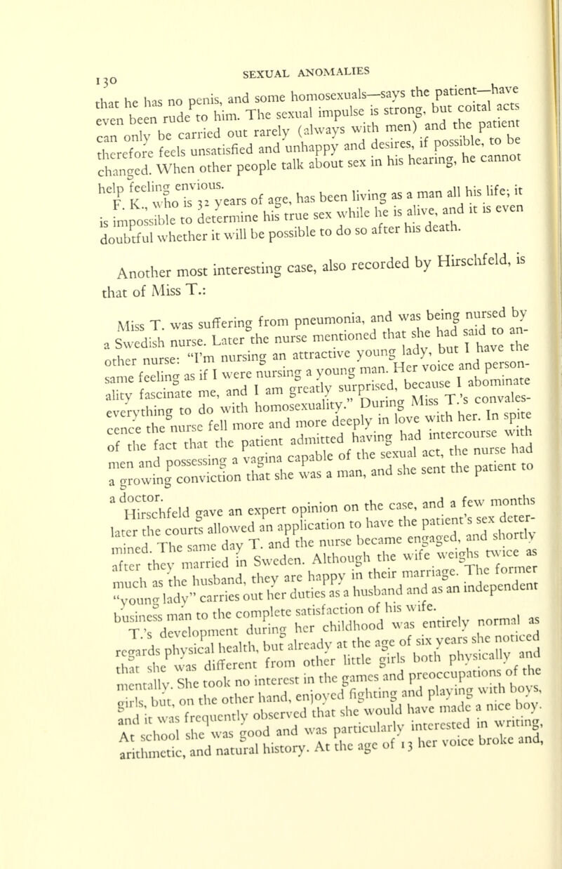 111 he has no penis, and some homosexuals-says the patient-have even be en ZL him. The sexual impulse is strong, but coital act cln on be carried out rarely (always with men) and the pattern therefore feels unsatisfied and unhappy and desires, if possible, to be changed! When other people talk about sex in his heanng, he cannot hdFP K'Xr^years of age, has been living as a man all his life-, it is fmpoi o determine his true sex while he is alive, and ,t is even do2ful whether it will be possible to do so after has death. Another most interesting case, also recorded by Hirschfeld, is that of Miss T.: Miss T was suffering from pneumonia, and was being nursed by a Sw dilh IuTseSULatergthe nurL mentioned that she had satd to an other nurse: I'm nursing an attracts young; 1 dybut Uvav the same feeling as if I ^^g^^^^L SX - * ^ —X? H Miss T.'s conva.es cence the nurse fell more and more deeply in love with her. In p te o^ fact that the patient ^J£^££Z£ 2 Srfeld gave an expert opinion on the case, and a few months ,at« the courts allowed an application to have the pauenfs sex deter- 1adfcfrcq cntlv observed that she would have nude a luce boy. SfSSJS good and was ^ arithmetic, and natural history. At the age of . 3 her »oice