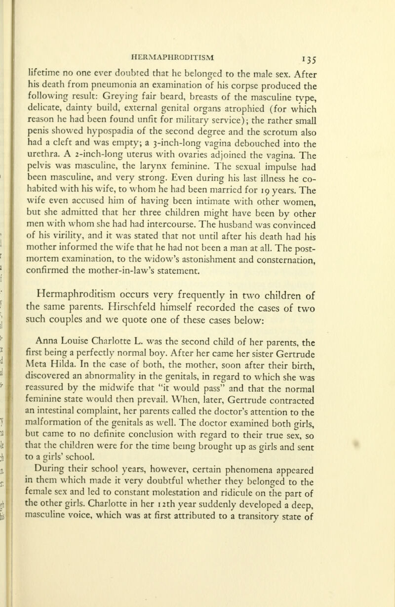 lifetime no one ever doubted that he belonged to the male sex. After his death from pneumonia an examination of his corpse produced the following result: Greying fair beard, breasts of the masculine type, delicate, dainty build, external genital organs atrophied (for which reason he had been found unfit for military service); the rather small penis showed hypospadia of the second degree and the scrotum also had a cleft and was empty; a 3-inch-long vagina debouched into the urethra. A 2-inch-long uterus with ovaries adjoined the vagina. The pelvis was masculine, the larynx feminine. The sexual impulse had been masculine, and very strong. Even during his last illness he co- habited with his wife, to whom he had been married for 19 years. The wife even accused him of having been intimate with other women, but she admitted that her three children might have been by other men with whom she had had intercourse. The husband was convinced of his virility, and it was stated that not until after his death had his mother informed the wife that he had not been a man at all. The post- mortem examination, to the widow's astonishment and consternation, confirmed the mother-in-law's statement. Hermaphroditism occurs very frequently in two children of the same parents. Hirschfeld himself recorded the cases of two such couples and we quote one of these cases below: Anna Louise Charlotte L. was the second child of her parents, the first being a perfectly normal boy. After her came her sister Gertrude Aleta Hilda. In the case of both, the mother, soon after their birth, discovered an abnormality in the genitals, in regard to which she was reassured by the midwife that it would pass and that the normal feminine state would then prevail. When, later, Gertrude contracted an intestinal complaint, her parents called the doctor's attention to the malformation of the genitals as well. The doctor examined both girls, but came to no definite conclusion with regard to their true sex, so that the children were for the time being brought up as girls and sent to a girls' school. During their school years, however, certain phenomena appeared in them which made it very doubtful whether they belonged to the female sex and led to constant molestation and ridicule on the part of the other girls. Charlotte in her 12th year suddenly developed a deep, masculine voice, which was at first attributed to a transitory state of