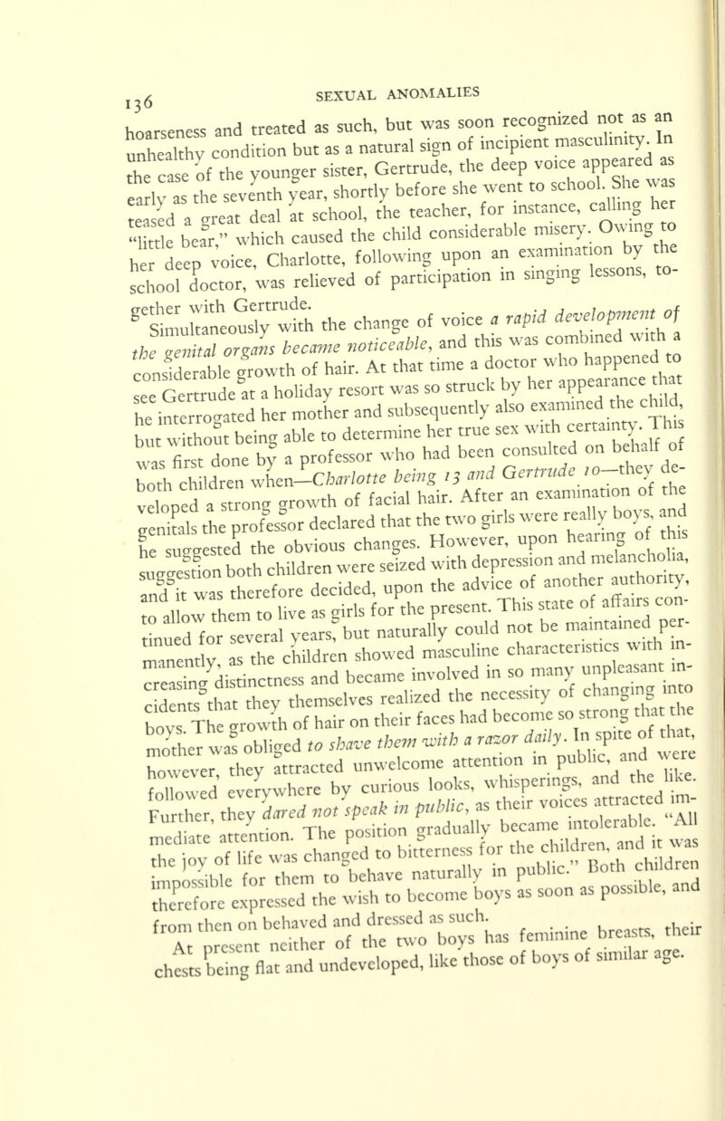 hoarseness and treated as such, but was soon recognized not as an inhealthv condition but as a natural sign of incipient masculinity In the case of the younger sister, Gertrude, the deep voice appeared as ea lv as the seventh fear, shortly before she went to school She was e ed a -reat deal at school, the teacher, for instance, calling her «Ke bear which caused the child considerable misery. Owing to h r deep voice, Charlotte, following upon an examination by the school doctor, was relieved of participation in smgrng lessons, to- StlkalusTytr^ the change of voice . rapid development of Je ^ aTZns became noticeable, and this was combined witha conslderablc growth of hair. At that time a doctor who happened to see Ger rudest a holiday resort was so struck by her appearance that h^imerrogated her mother and subsequently also examined the chd£ but without being able to determine her true sex with certainty. This to first done by a professor who had been consulted on behalf of bol%ZnZJ-Charlotte being 13 and Gertrude ,o-they de- veloped a s rong growth of facial hair. After an examination of the Tenitals the p ofeor declared that the two girls were really boys and Z tested the obvious changes. However, upon hearing of this S^Sboth chUdren were seized with depression and melancholia, St was therefore decided, upon the advice of another^. honty to allow them to live as girls for the present. This state of affairs con than d for several years? but naturally could not be maintained per- rnanent y the children showed masculine characteristics with m- ea ^ di tinctness and became involved in so many unpleasant_in- c d n^that they themselves realized the necessity of changing mo boys The grow* of hair on their faces had become so strong that he SeTwJ obliged to share then, <*b a ^rdadyAn^^^ however they attracted unwelcome attention in public and were Sowed' v rywhere by curious looks, whisperings, and the hke. Further tLy dared not speak in public, as their vo.ces attracted m- Siate'attention. The position gradually b«=antt * the joy of life was changed to bitterness for te<*M*£*nd*™ ;,™ible for them to behave naturally in public. Both children SK^exJressS the wish to become boys as soon as possible, and ^^^S^r^has feminine breasts, their chtXng fiat and undeveloped, like those of boys ot sunilar age.